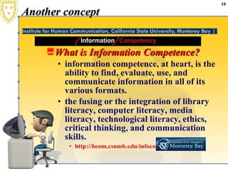 Another concept What is Information Competence? information competence, at heart, is the ability to find, evaluate, use, and communicate information in all of its various formats. the fusing or the integration of library literacy, computer literacy, media literacy, technological literacy, ethics, critical thinking, and communication skills.  http://hcom.csumb.edu/infocomp/aboutic / 