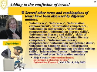 Adding to the confusion of terms! Several other terms and combinations of terms have been also used by different authors:  ‘ infoliteracy’, ‘informacy’, ‘information empowerment’, ‘information competence’, ‘information competency’, ‘information competencies’, ‘information literacy skills’, ‘information literacy and skills’, ‘skills of information literacy’, ‘information literacy competence’, ‘information literacy competencies’, ‘information competence skills’, ‘information handling skills’, ‘information problem solving’, ‘information problem solving skills’, ‘information fluency’, ‘information mediacy’ and even ‘information mastery’  Sirje Virkus: “ Information  literacy  in Europe: a literature review ”  Information Research , Vol. 8 No. 4, July 2003 Sirje Virkus 