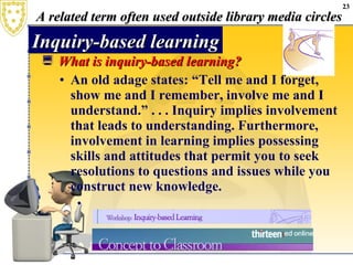 A related term often used outside library media circles What is inquiry-based learning? An old adage states: “Tell me and I forget, show me and I remember, involve me and I understand.” . . . Inquiry implies involvement that leads to understanding. Furthermore, involvement in learning implies possessing skills and attitudes that permit you to seek resolutions to questions and issues while you construct new knowledge. Inquiry-based learning 