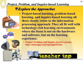 Project, Problem, and Inquiry-based Learning  Explore the Approaches  Project-based learning, problem-based learning, and inquiry-based learning all three closely relate to the information processing approach. They all fit well with technology-rich learning environments where the focus is not on the hardware and software, but on the learning experience.  Project, Problem, and Inquiry-based Learning   http://eduscapes.com/tap/topic43.htm 
