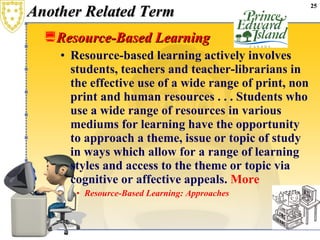 Another Related Term Resource-Based Learning   Resource-based learning actively involves students, teachers and teacher-librarians in the effective use of a wide range of print, non print and human resources . . . Students who use a wide range of resources in various mediums for learning have the opportunity to approach a theme, issue or topic of study in ways which allow for a range of learning styles and access to the theme or topic via cognitive or affective appeals.  More Resource-Based Learning: Approaches   