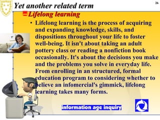 Yet another related term Lifelong learning Lifelong learning is the process of acquiring and expanding knowledge, skills, and dispositions throughout your life to foster well-being. It isn't about taking an adult pottery class or reading a nonfiction book occasionally. It's about the decisions you make and the problems you solve in everyday life. From enrolling in an structured, formal education program to considering whether to believe an infomercial's gimmick, lifelong learning takes many forms. 