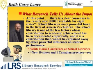 Keith Curry Lance What Research Tells Us About the Importance of School Libraries At this point . . . there is a clear consensus in the results now [2002] available for eight states*: School libraries are a powerful force in the lives of America's children. The school library is one of the few factors whose contribution to academic achievement has been documented empirically, and it is a contribution that cannot be explained away by other powerful influences on student performance.   White House Conference on School Libraries  *Now 19 states and 1 Canadian province—see  