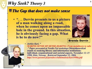 Why Seek?  Theory 3 The Gap that does not make sense “ . . .  Dervin presents to us a picture  of a man walking along a road,  when he comes upon an impassable  hole in the ground. In this situation,  he is obviously facing a gap. What  is he to do now?” Jarkko Kari, “ MAKING SENSE OF SENSE-MAKING: From metatheory to substantive theory in the context of paranormal information seeking .” Paper presented at Nordis-Net workshop  (Meta)theoretical stands in studying library and information institutions: individual, organizational and societal aspects , November 12–15 1998, Oslo, Norway.  Retrieved September 22, 2004.  http://www.paranet.fi/paradocs/tutkimuksia/kari1998a.pdf Brenda Dervin 