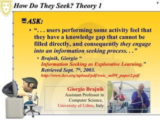 How Do They Seek? Theory 1 ASK: “ . . . users performing some activity   feel that they have a knowledge gap that cannot be filled directly, and consequently  they engage into an information seeking process. . .” Brajnik, Giorgio “ Information Seeking as Explorative Learning .” Retrieved Sept. 7 th , 2003.  http://www.bcs.org/upload/pdf/ewic_mi99_paper2.pdf Giorgio Brajnik Assistant Professor in Computer Science,  University of Udine , Italy 