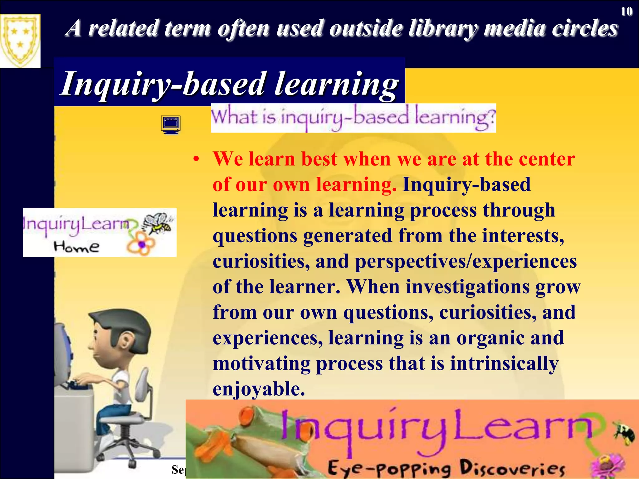September 26, 2009Information Literacy10A related term often used outside library media circlesInquiry-based learningWe learn best when we are at the center of our own learning. Inquiry-based learning is a learning process through questions generated from the interests, curiosities, and perspectives/experiences of the learner. When investigations grow from our own questions, curiosities, and experiences, learning is an organic and motivating process that is intrinsically enjoyable. 