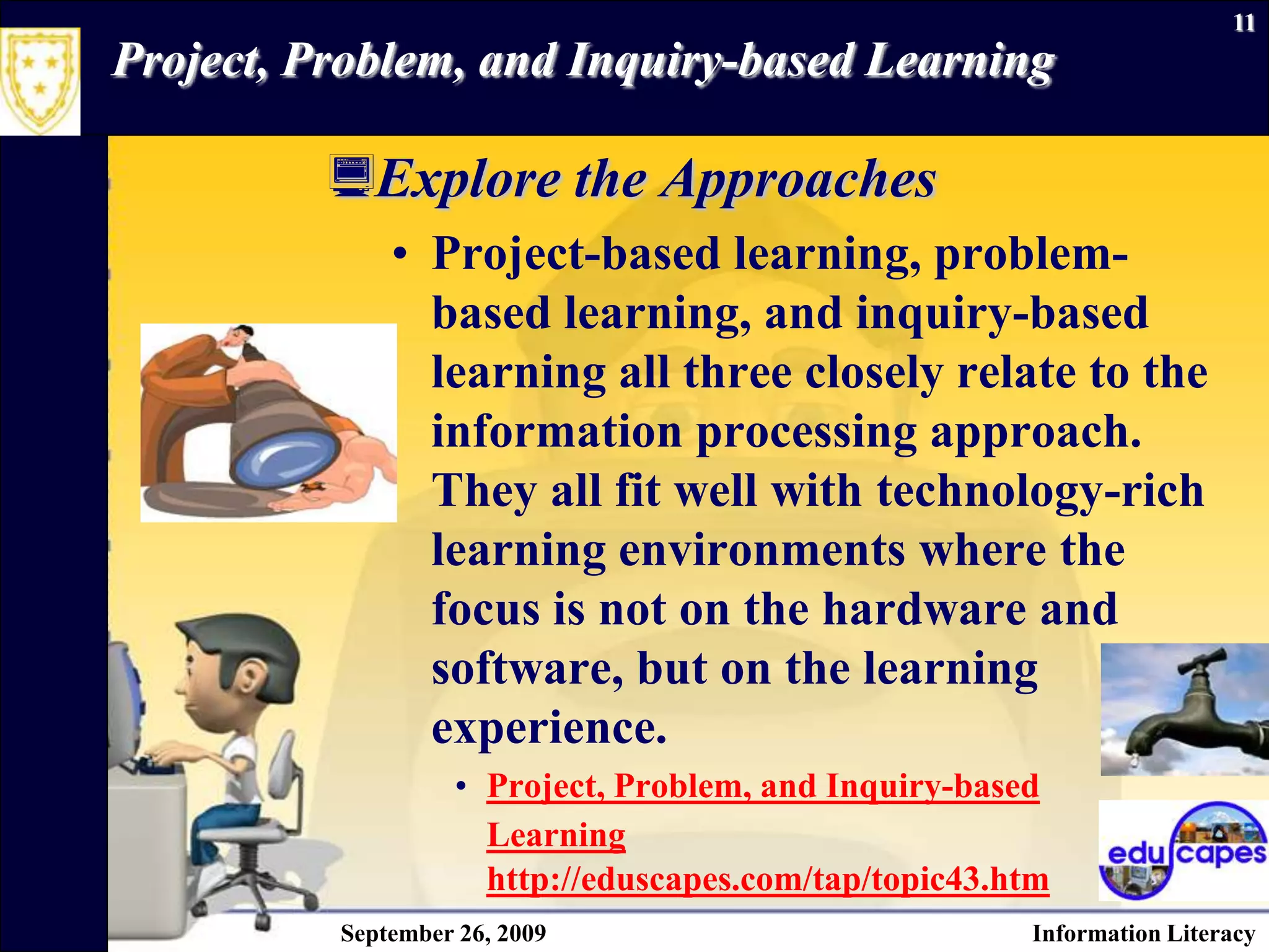 September 26, 2009Information Literacy11Project, Problem, and Inquiry-based Learning Explore the Approaches Project-based learning, problem-based learning, and inquiry-based learning all three closely relate to the information processing approach. They all fit well with technology-rich learning environments where the focus is not on the hardware and software, but on the learning experience. Project, Problem, and Inquiry-based Learninghttp://eduscapes.com/tap/topic43.htm