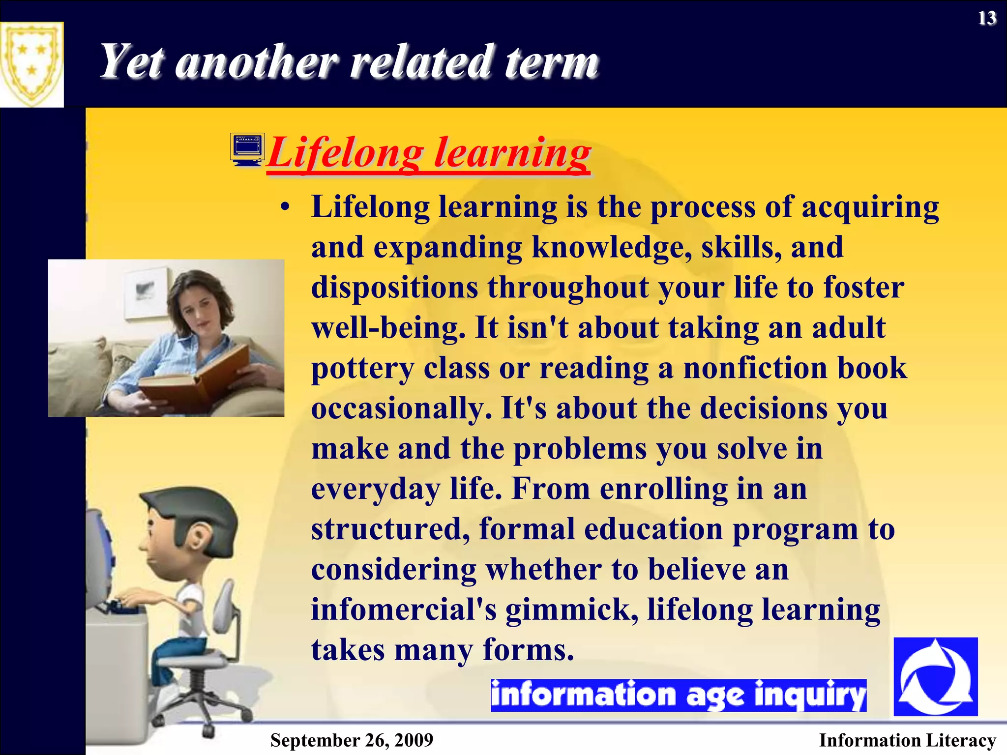 September 26, 2009Information Literacy13Yet another related termLifelong learningLifelong learning is the process of acquiring and expanding knowledge, skills, and dispositions throughout your life to foster well-being. It isn't about taking an adult pottery class or reading a nonfiction book occasionally. It's about the decisions you make and the problems you solve in everyday life. From enrolling in an structured, formal education program to considering whether to believe an infomercial's gimmick, lifelong learning takes many forms.