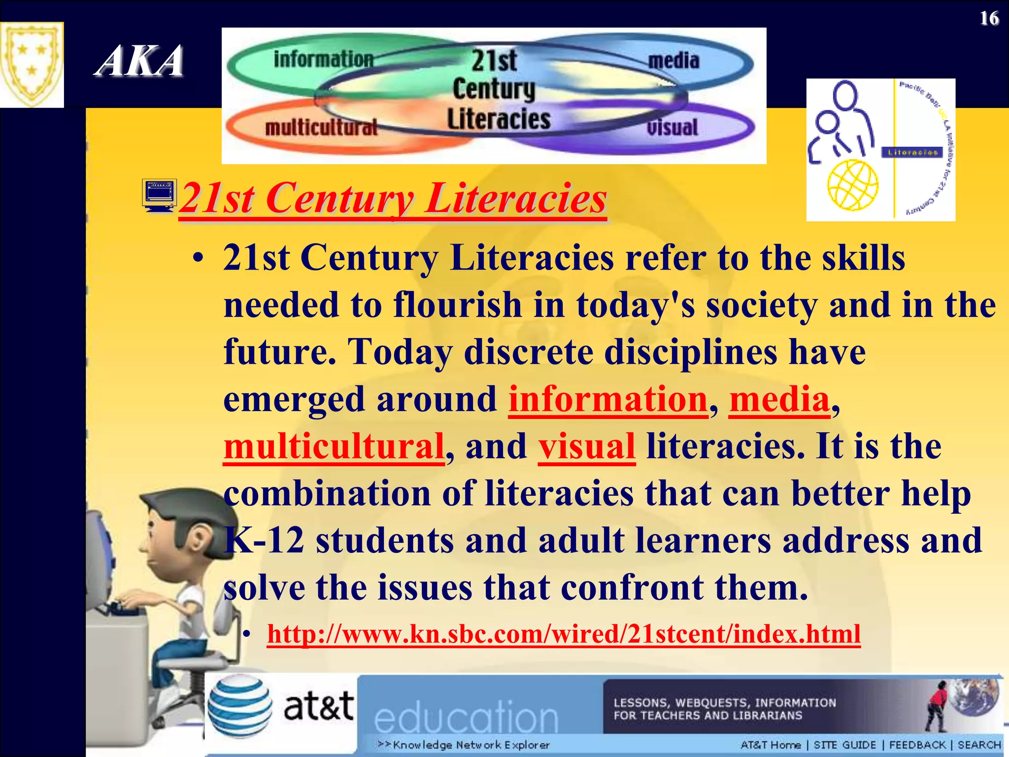 September 26, 2009Information Literacy16AKA21st Century Literacies21st Century Literacies refer to the skills needed to flourish in today's society and in the future. Today discrete disciplines have emerged around information, media, multicultural, and visualliteracies. It is the combination of literacies that can better help K-12 students and adult learners address and solve the issues that confront them. http://www.kn.sbc.com/wired/21stcent/index.html