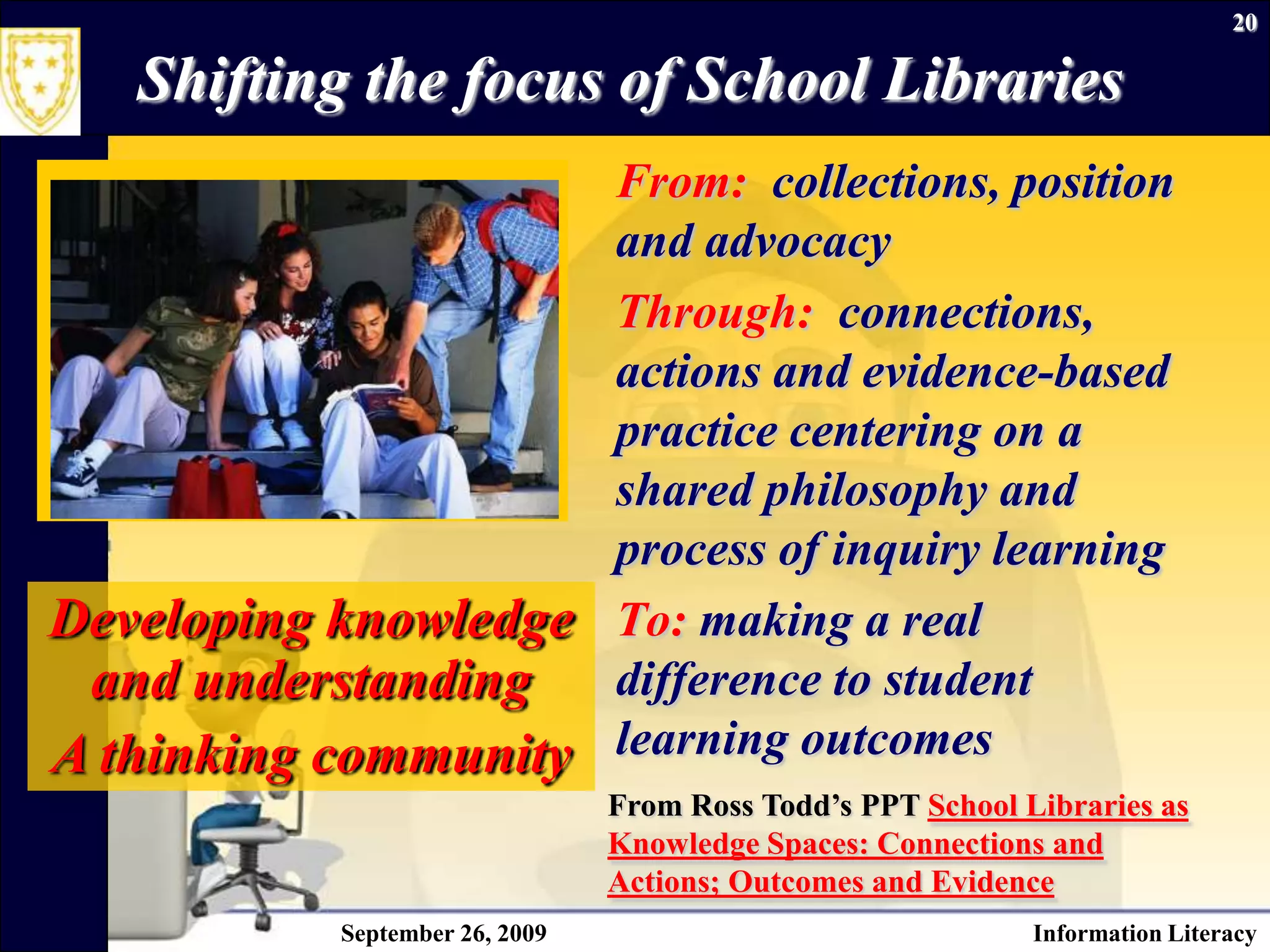 September 26, 2009Information Literacy20Shifting the focus of School LibrariesFrom:  collections, position and advocacyThrough:  connections, actions and evidence-based practice centering on a shared philosophy and process of inquiry learningTo: making a real difference to student learning outcomesDeveloping knowledge and understandingA thinking communityFrom Ross Todd’s PPT School Libraries as Knowledge Spaces: Connections and Actions; Outcomes and Evidence