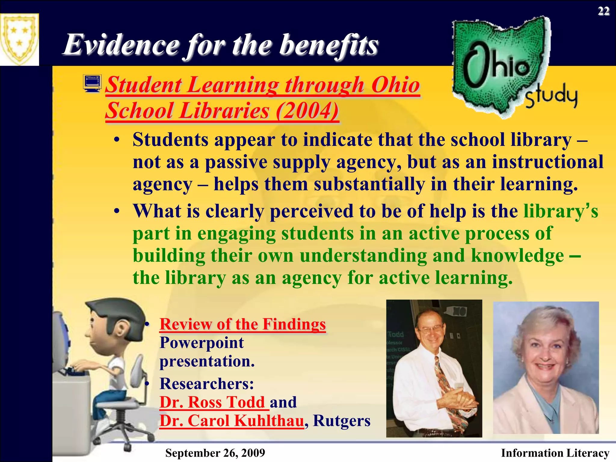 September 26, 2009Information Literacy22Evidence for the benefitsStudent Learning through Ohio School Libraries (2004)Students appear to indicate that the school library – not as a passive supply agency, but as an instructional agency – helps them substantially in their learning.What is clearly perceived to be of help is the library’s part in engaging students in an active process of building their own understanding and knowledge – the library as an agency for active learning.Review of the FindingsPowerpointpresentation.Researchers:  Dr. Ross Todd and Dr. Carol Kuhlthau, Rutgers