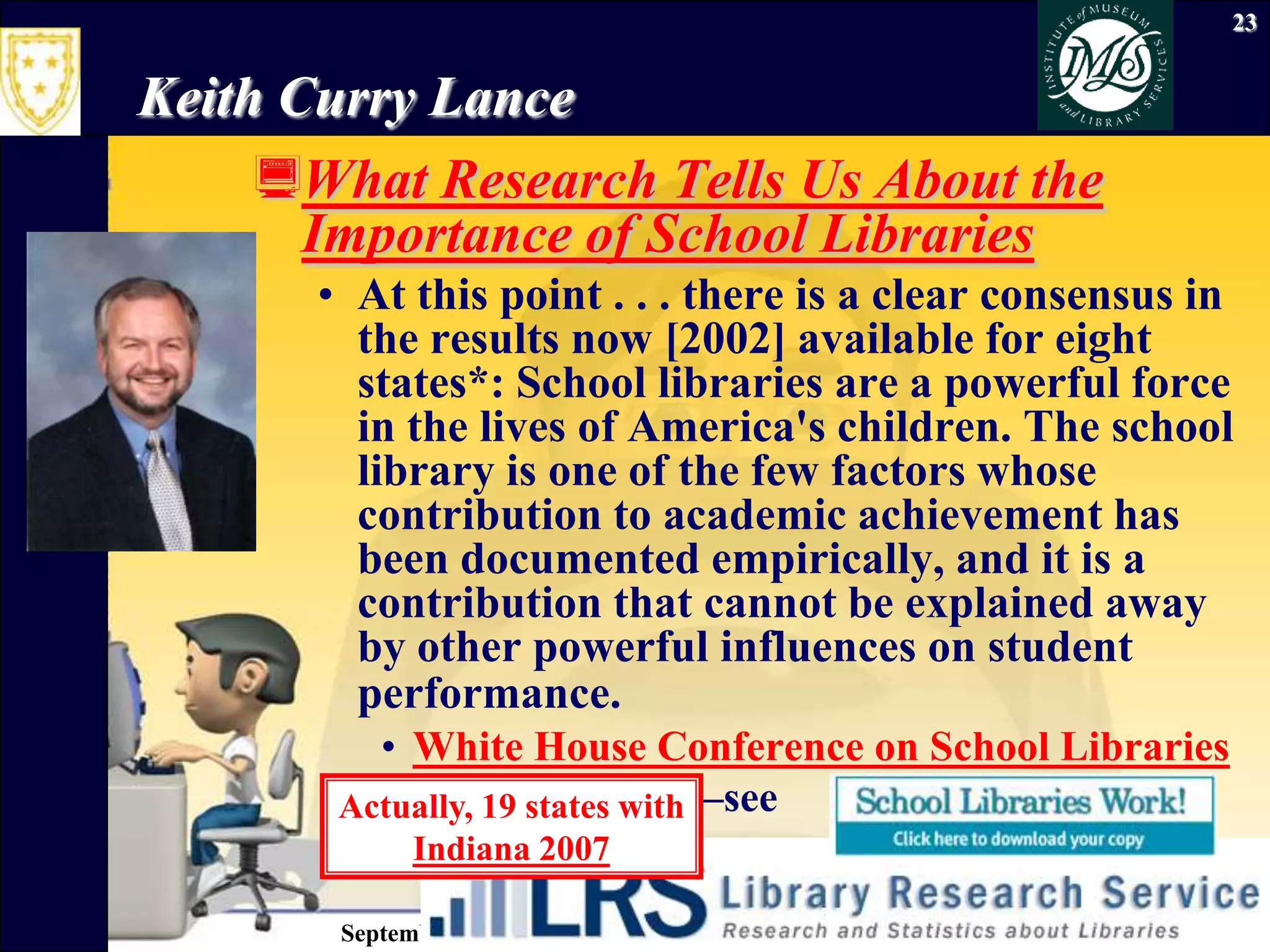 September 26, 2009Information Literacy23Keith Curry LanceWhat Research Tells Us About the Importance of School LibrariesAt this point . . . there is a clear consensus in the results now [2002] available for eight states*: School libraries are a powerful force in the lives of America's children. The school library is one of the few factors whose contribution to academic achievement has been documented empirically, and it is a contribution that cannot be explained away by other powerful influences on student performance.White House Conference on School Libraries *Now 15 states—see Actually, 19 states withIndiana 2007
