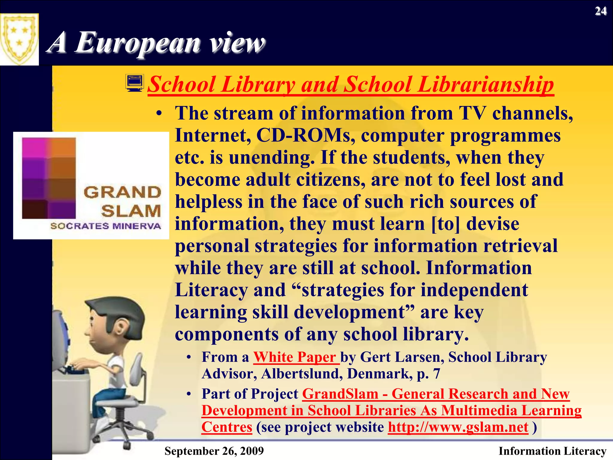 September 26, 2009Information Literacy24A European viewSchool Library and School LibrarianshipThe stream of information from TV channels, Internet, CD-ROMs, computer programmes etc. is unending. If the students, when they become adult citizens, are not to feel lost and helpless in the face of such rich sources of information, they must learn [to] devise personal strategies for information retrieval while they are still at school. Information Literacy and “strategies for independent learning skill development” are key components of any school library.From a White Paper by Gert Larsen, School Library Advisor, Albertslund, Denmark, p. 7Part of Project GrandSlam - General Research and New Development in School Libraries As Multimedia Learning Centres (see project website http://www.gslam.net )
