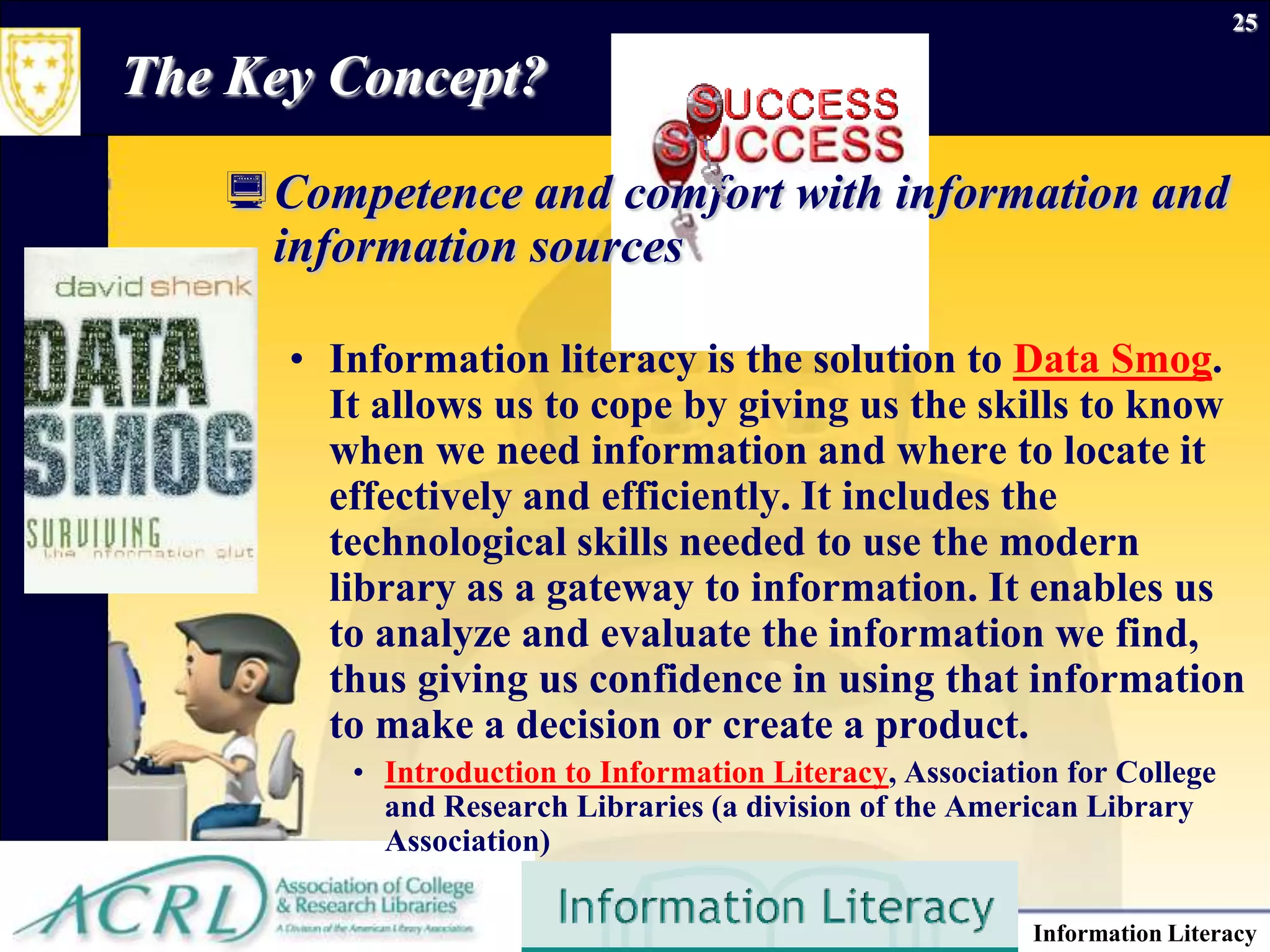 September 26, 2009Information Literacy25The Key Concept?Competence and comfort with information and information sourcesInformation literacy is the solution to Data Smog. It allows us to cope by giving us the skills to know when we need information and where to locate it effectively and efficiently. It includes the technological skills needed to use the modern library as a gateway to information. It enables us to analyze and evaluate the information we find, thus giving us confidence in using that information to make a decision or create a product. Introduction to Information Literacy, Association for College and Research Libraries (a division of the American Library Association)