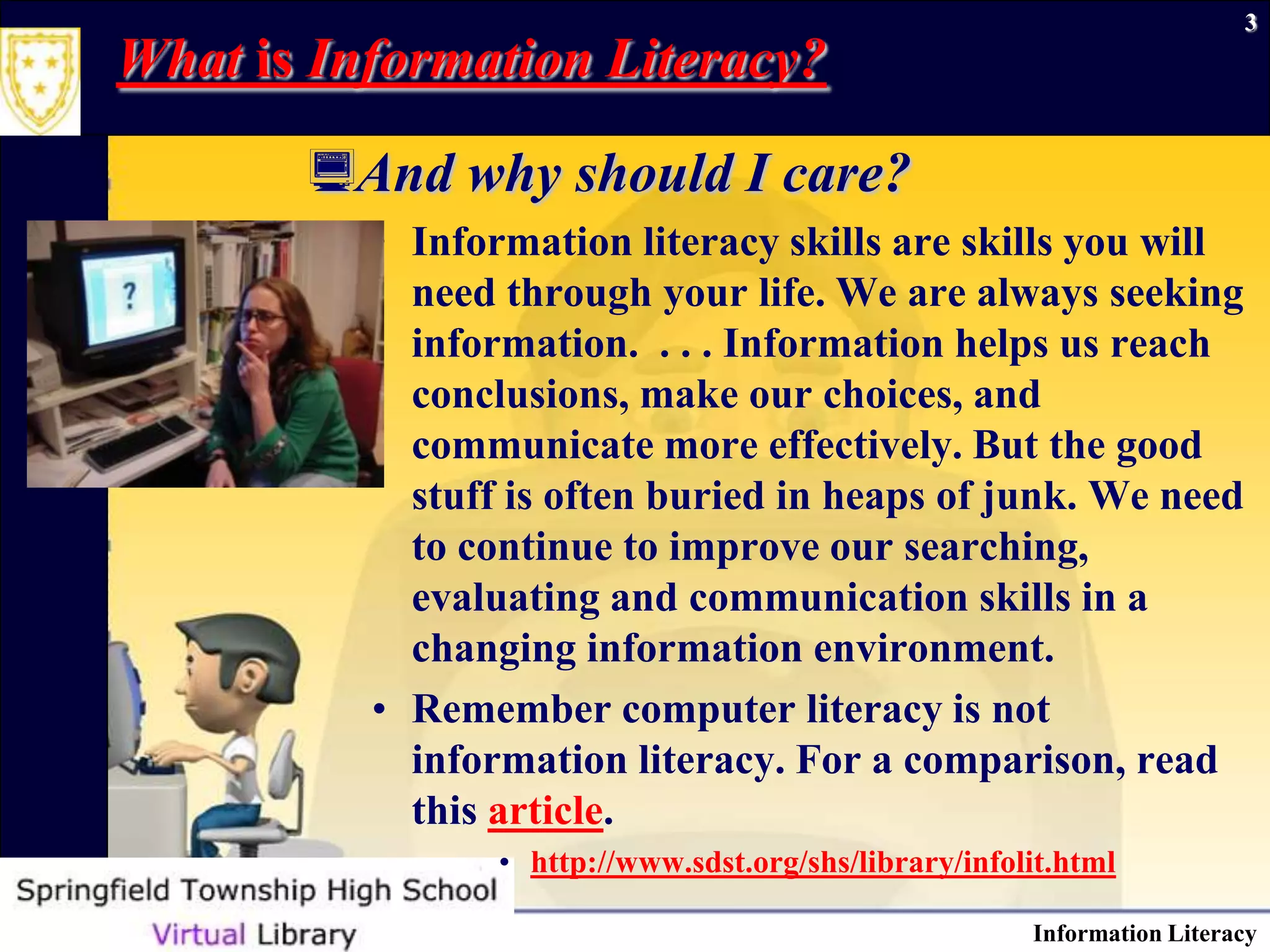 Information Literacy3What is Information Literacy? And why should I care?Information literacy skills are skills you will need through your life. We are always seeking information.  . . . Information helps us reach conclusions, make our choices, and communicate more effectively. But the good stuff is often buried in heaps of junk. We need to continue to improve our searching, evaluating and communication skills in a changing information environment. Remember computer literacy is not information literacy. For a comparison, read this article. http://www.sdst.org/shs/library/infolit.html