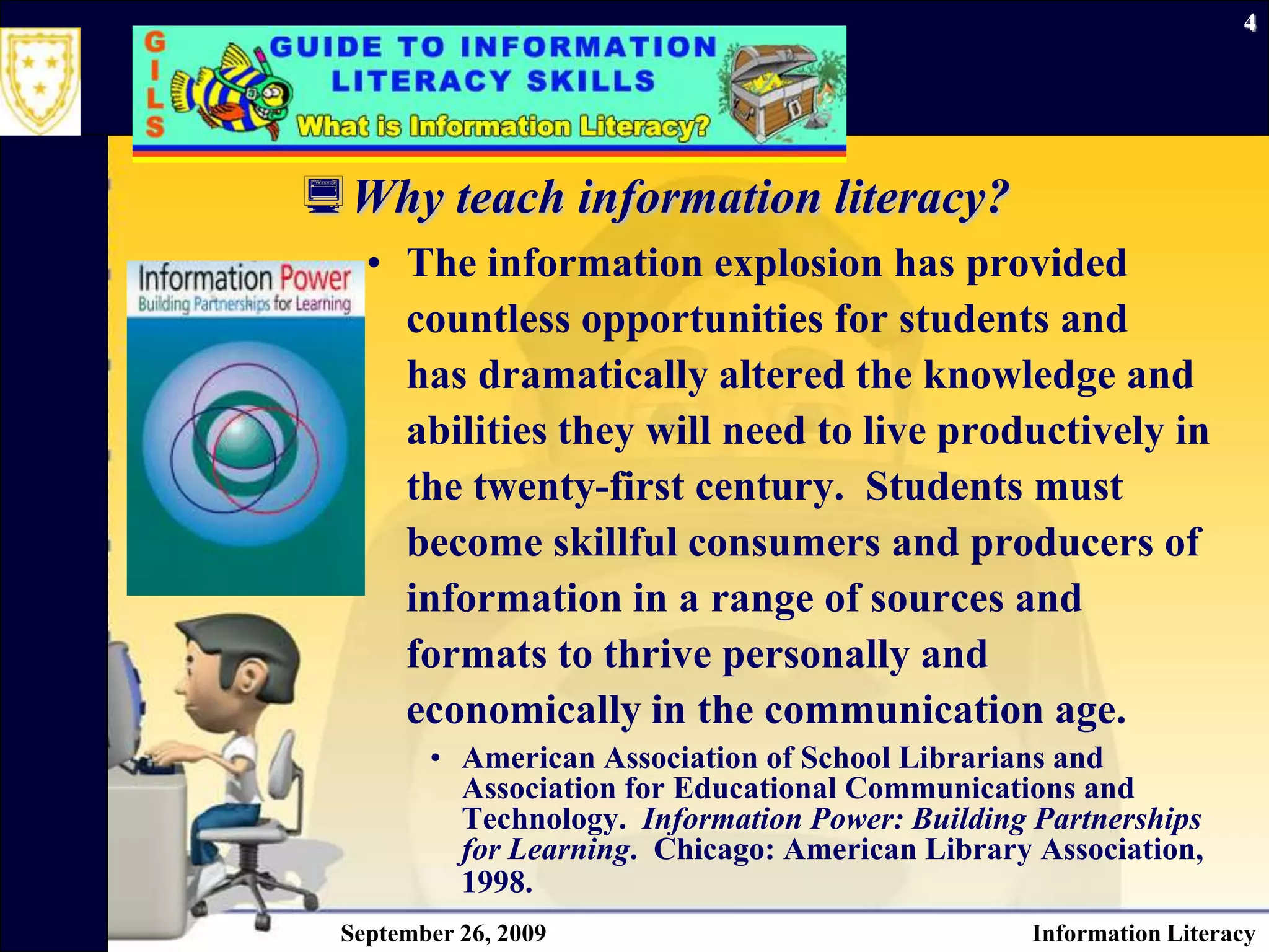 September 26, 2009Information Literacy4Why teach information literacy? The information explosion has provided countless opportunities for students and has dramatically altered the knowledge and abilities they will need to live productively in the twenty-first century.  Students must become skillful consumers and producers of information in a range of sources and formats to thrive personally and economically in the communication age. American Association of School Librarians and Association for Educational Communications and Technology.  Information Power: Building Partnerships for Learning.  Chicago: American Library Association, 1998.