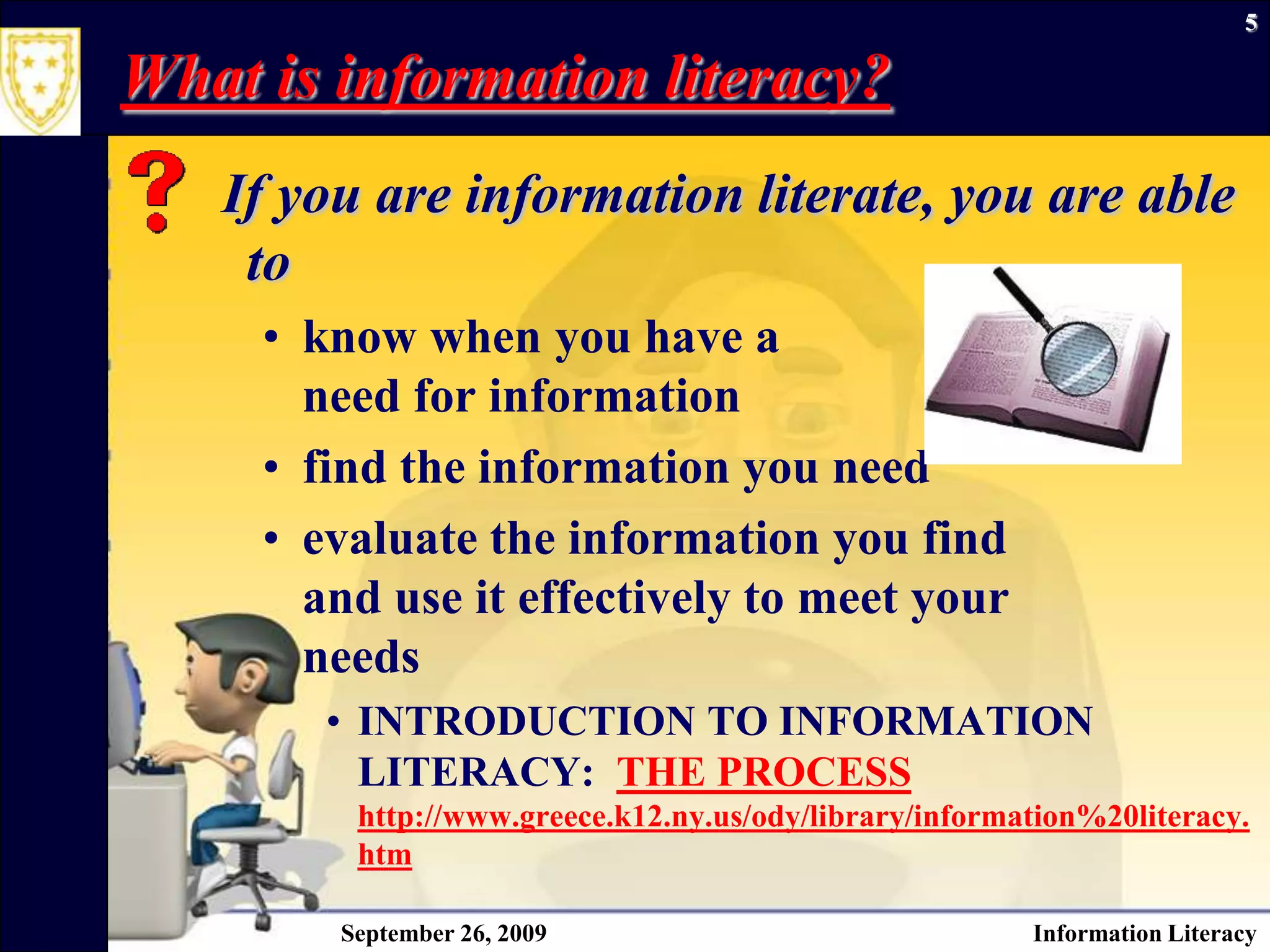 September 26, 2009Information Literacy5What is information literacy? If you are information literate, you are able to know when you have a need for information find the information you need evaluate the information you findand use it effectively to meet your needsINTRODUCTION TO INFORMATION LITERACY:  THE PROCESShttp://www.greece.k12.ny.us/ody/library/information%20literacy.htm