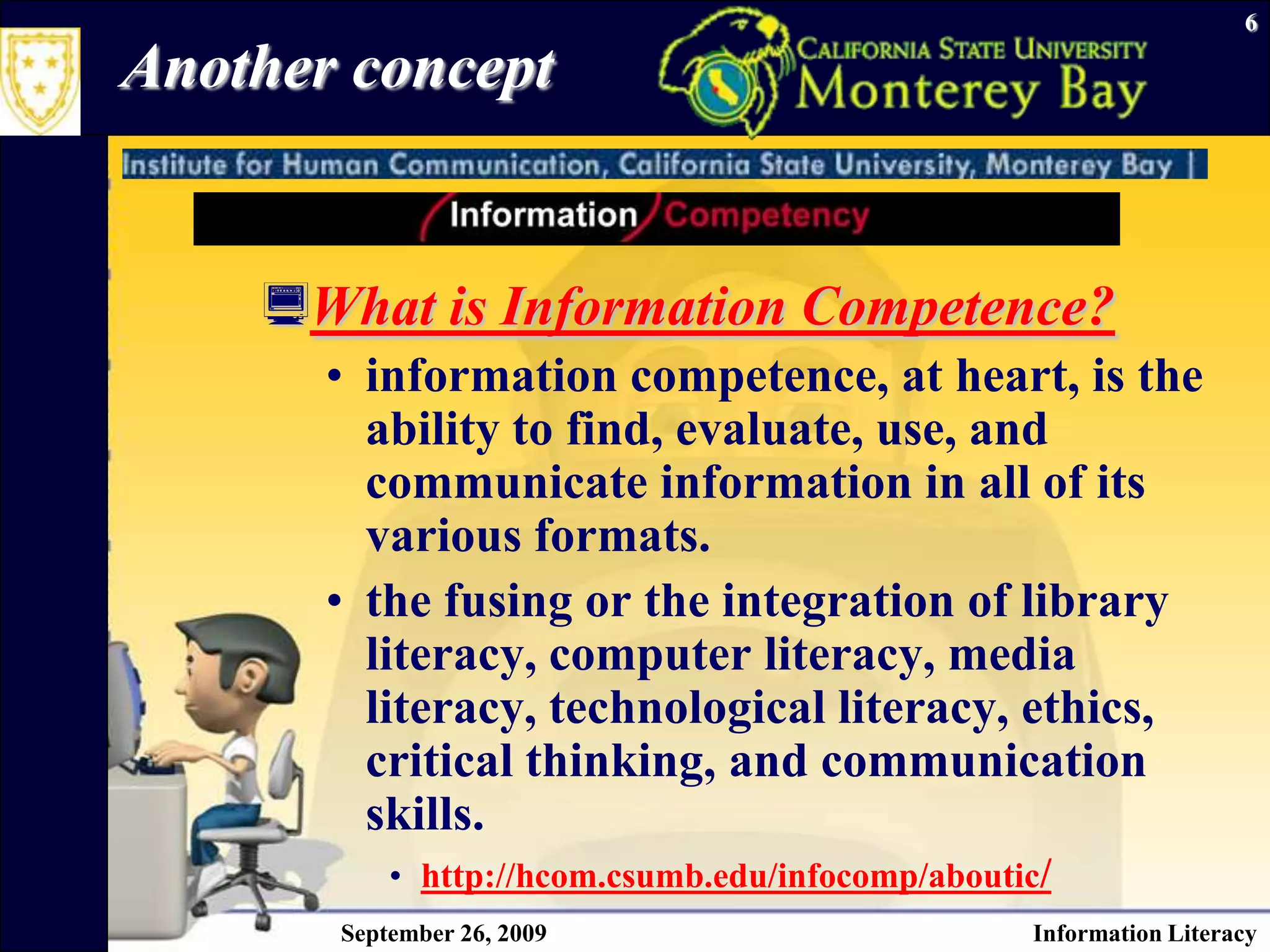 September 26, 2009Information Literacy6Another conceptWhat is Information Competence?information competence, at heart, is the ability to find, evaluate, use, and communicate information in all of its various formats.the fusing or the integration of library literacy, computer literacy, media literacy, technological literacy, ethics, critical thinking, and communication skills. http://hcom.csumb.edu/infocomp/aboutic/
