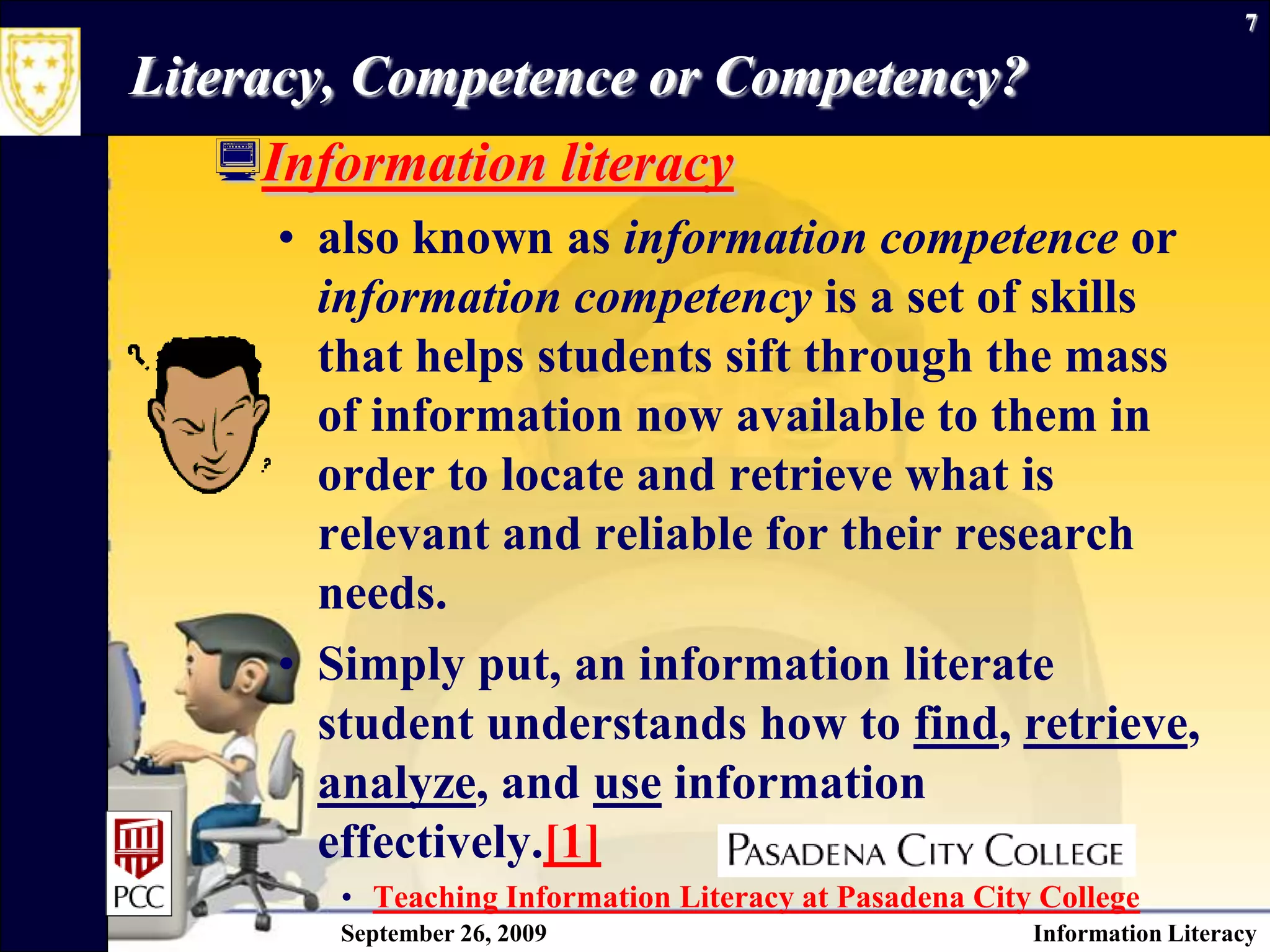 September 26, 2009Information Literacy7Literacy, Competence or Competency?Information literacy also known as information competence or information competency is a set of skills that helps students sift through the mass of information now available to them in order to locate and retrieve what is relevant and reliable for their research needs.  Simply put, an information literate student understands how to find, retrieve, analyze, and use information effectively.[1] Teaching Information Literacy at Pasadena City College