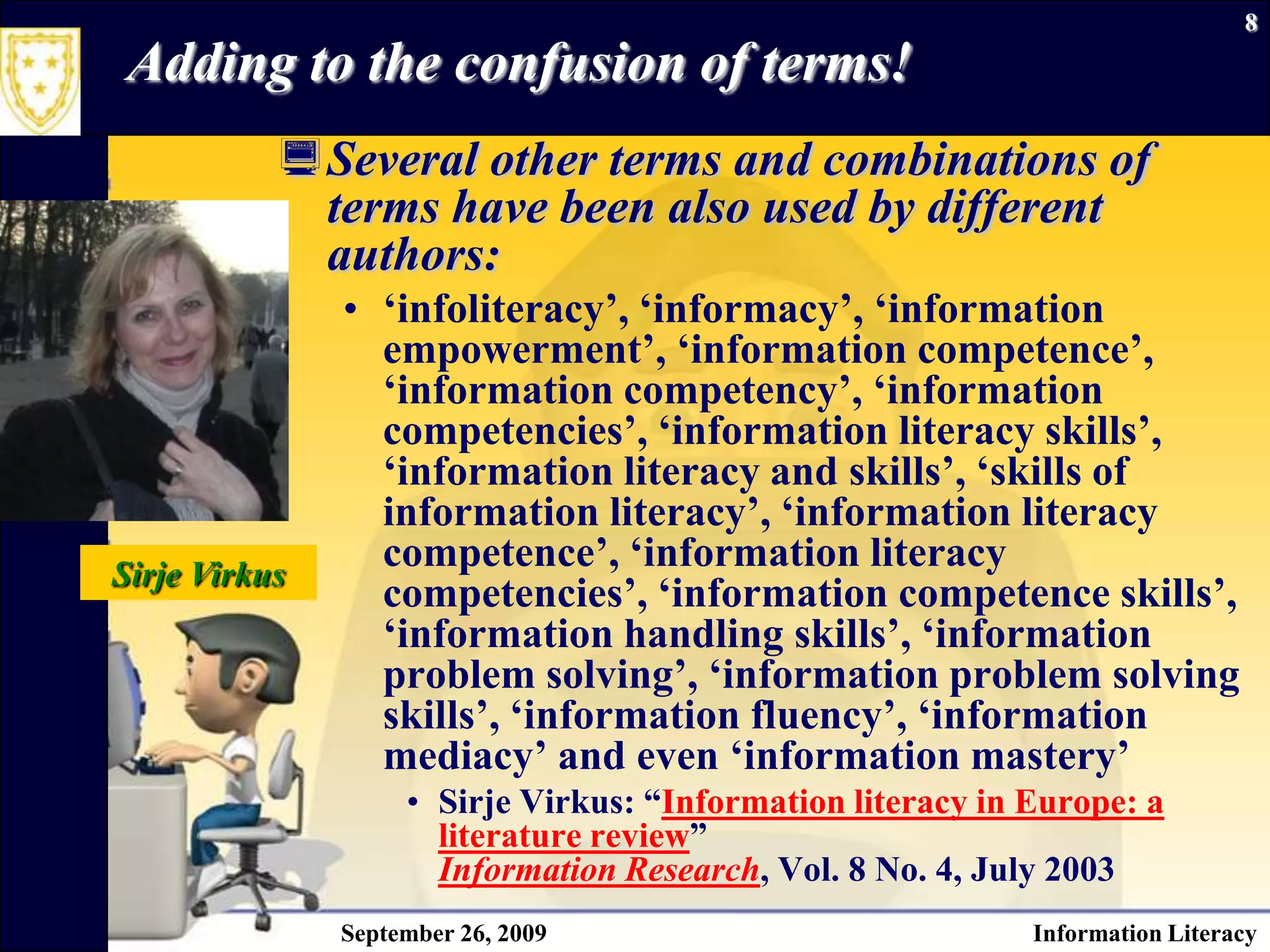 September 26, 2009Information Literacy8Adding to the confusion of terms!Several other terms and combinations of terms have been also used by different authors: ‘infoliteracy’, ‘informacy’, ‘information empowerment’, ‘information competence’, ‘information competency’, ‘information competencies’, ‘information literacy skills’, ‘information literacy and skills’, ‘skills of information literacy’, ‘information literacy competence’, ‘information literacy competencies’, ‘information competence skills’, ‘information handling skills’, ‘information problem solving’, ‘information problem solving skills’, ‘information fluency’, ‘information mediacy’ and even ‘information mastery’ SirjeVirkus: “Information literacy in Europe: a literature review” Information Research, Vol. 8 No. 4, July 2003Sirje Virkus
