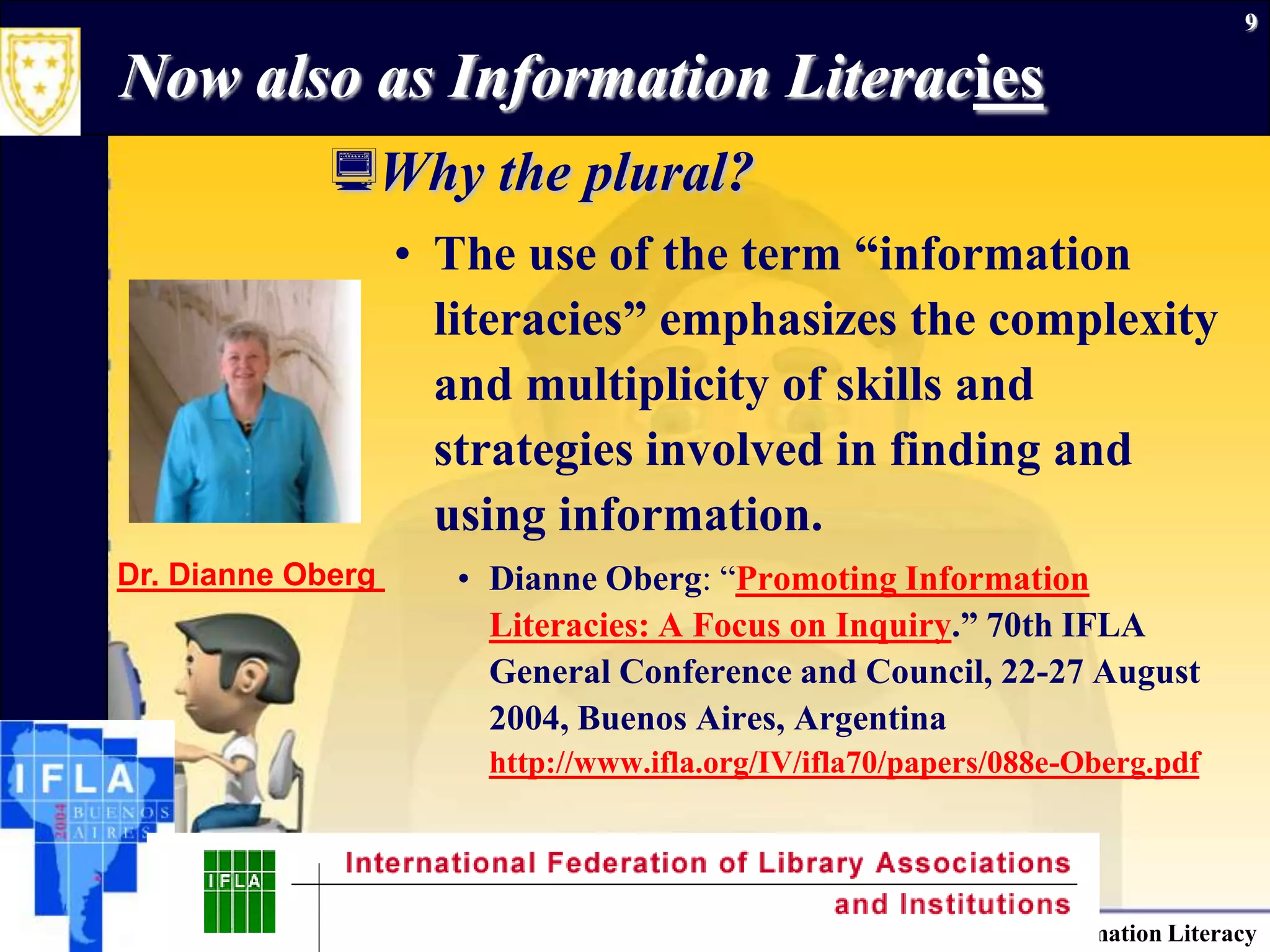 September 26, 2009Information Literacy9Now also as Information LiteraciesWhy the plural?The use of the term “information literacies” emphasizes the complexity and multiplicity of skills and strategies involved in finding and using information.Dianne Oberg: “Promoting Information Literacies: A Focus on Inquiry.” 70th IFLA General Conference and Council, 22-27 August 2004, Buenos Aires, Argentinahttp://www.ifla.org/IV/ifla70/papers/088e-Oberg.pdfDr. Dianne Oberg