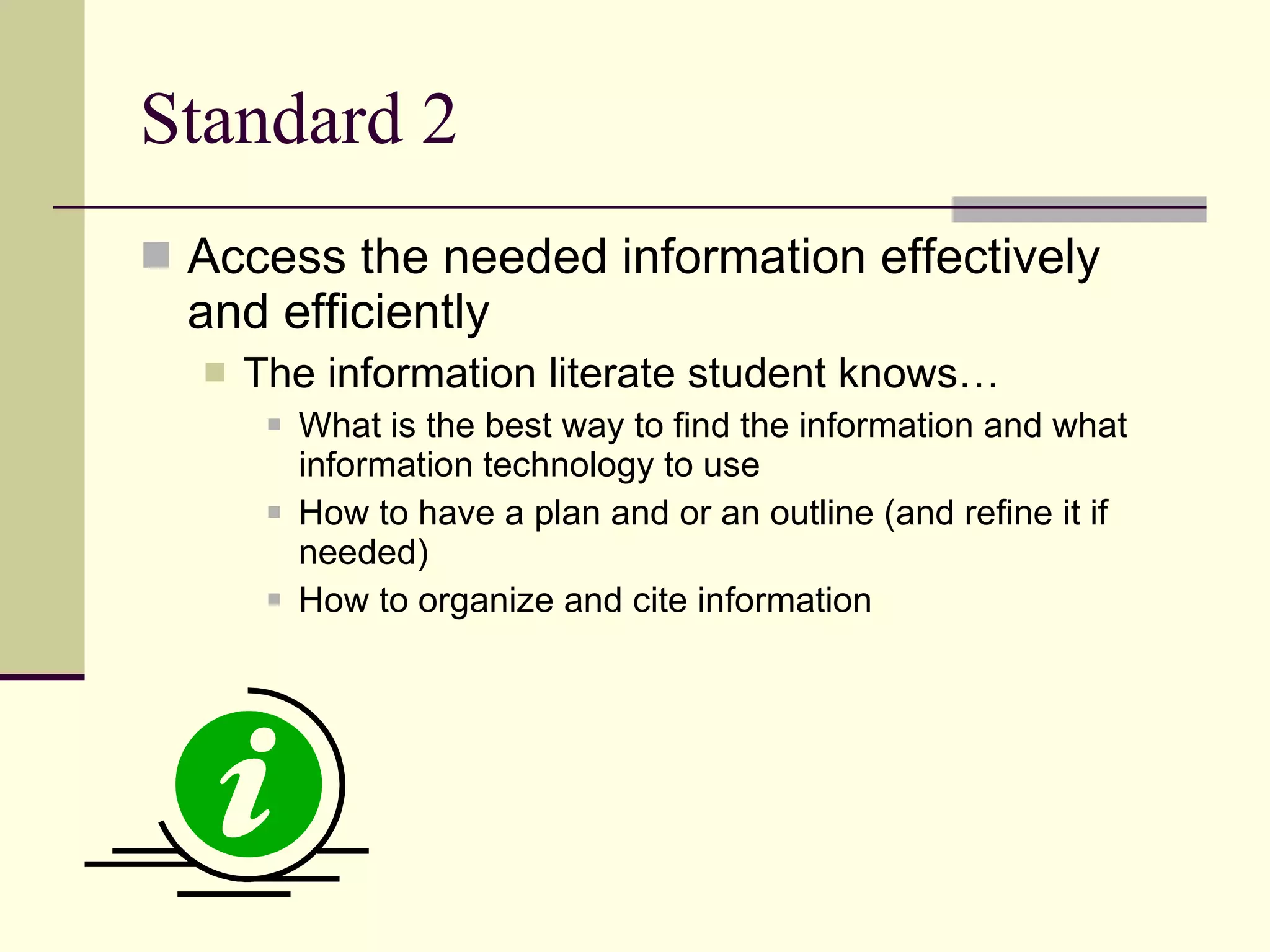 Standard 2  Access the needed information effectively and efficiently The information literate student knows… What is the best way to find the information and what information technology to use How to have a plan and or an outline (and refine it if needed) How to organize and cite information 