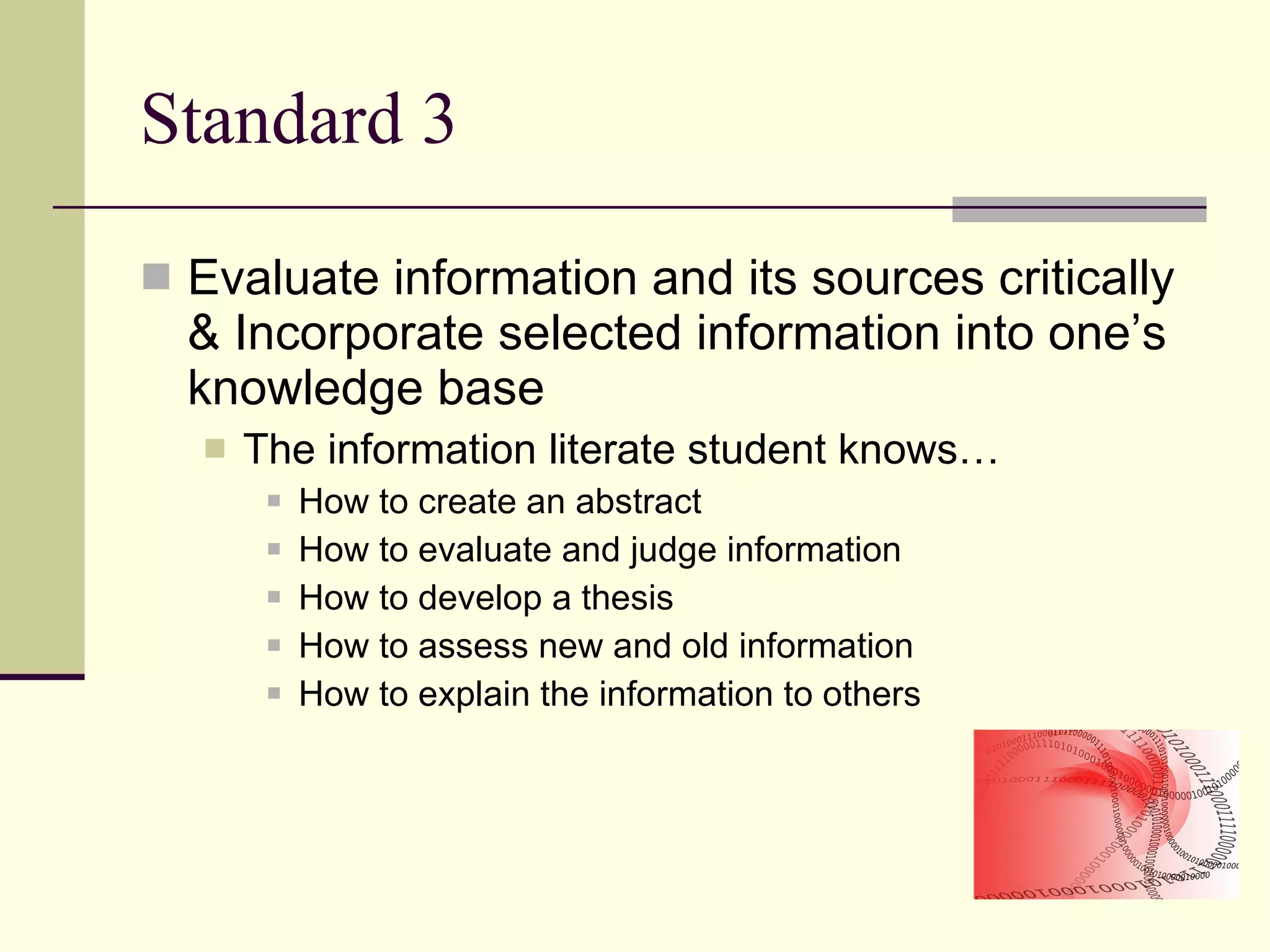 Standard 3 Evaluate information and its sources critically & Incorporate selected information into one’s knowledge base  The information literate student knows… How to create an abstract  How to evaluate and judge information How to develop a thesis How to assess new and old information How to explain the information to others 
