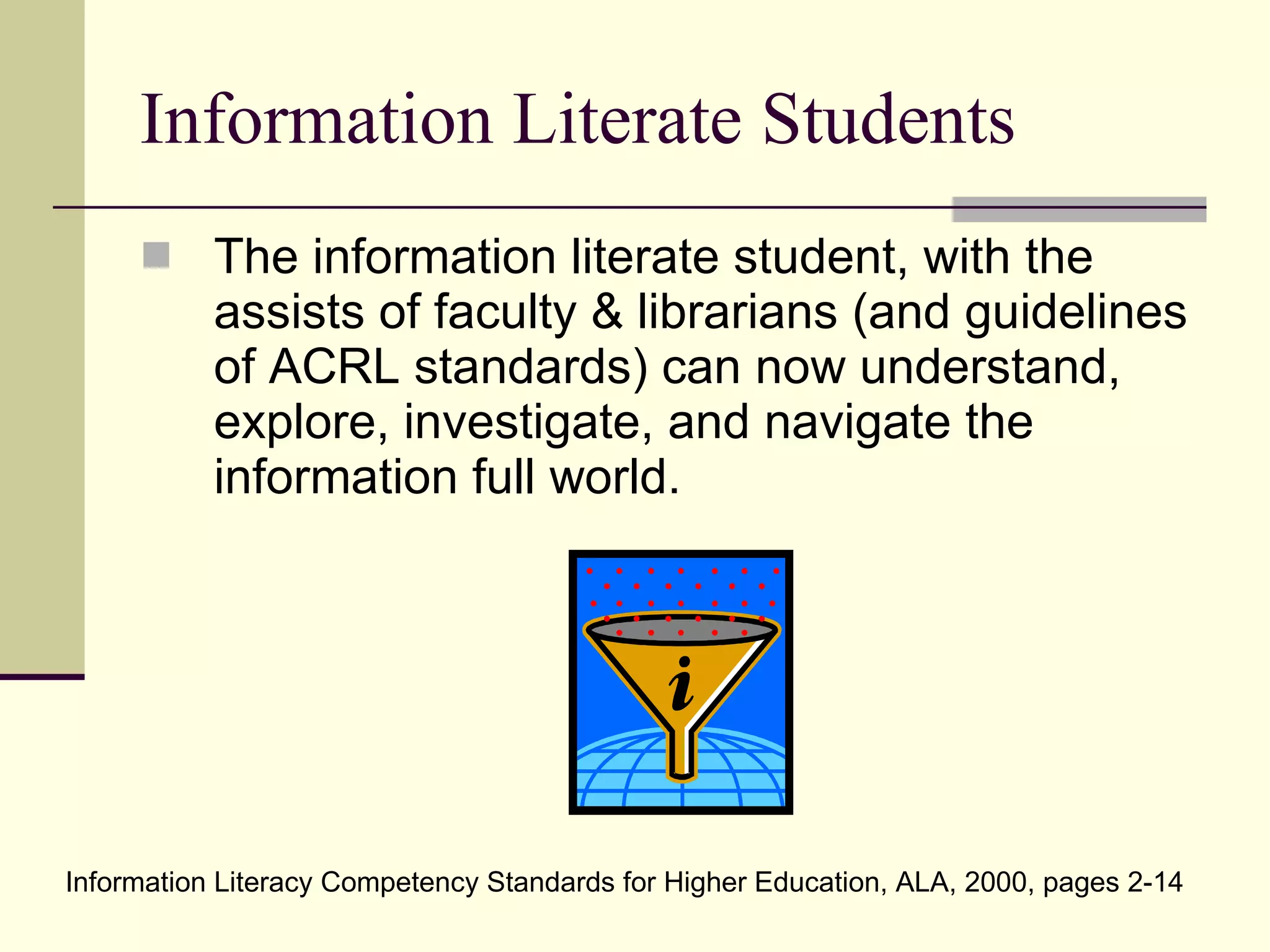 Information Literate Students  The information literate student, with the assists of faculty & librarians (and guidelines of ACRL standards) can now understand, explore, investigate, and navigate the information full world.  Information Literacy Competency Standards for Higher Education, ALA, 2000, pages 2-14 