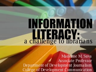 Madeline M. Suva Associate Professor Department of Development Journalism College of Development Communication INFORMATION a challenge to librarians LITERACY: 