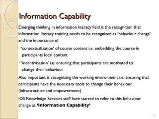 Information Capability Emerging thinking in information literacy field is the recognition that information literacy training needs to be recognized as ‘behaviour change’ and the importance of: ‘ contextualization’ of course content i.e. embedding the course in    participants local context ‘ incentivisation’ i.e. ensuring that participants are motivated to    change their behaviour Also important is recognizing the working environment i.e. ensuring that participants have the necessary tools to change their behaviour (infrastructure and empowerment) IDS Knowledge Services staff have started to refer to this behaviour change as  ‘Information Capability’ 