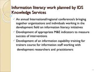 Information literacy work planned by IDS Knowledge Services An annual International/regional conference/s bringing together organisations and individuals working in the development field on information literacy initiatives Development of appropriate M&E indicators to measure success of interventions Development of an information capability training for trainers course for information staff working with  development researchers   and   practitioners 