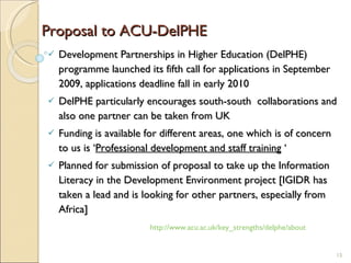 Proposal to ACU-DelPHE  Development Partnerships in Higher Education (DelPHE) programme launched its fifth call for applications in September 2009, applications deadline fall in early 2010 DelPHE  particularly encourages south-south  collaborations and also one partner can be taken from UK Funding is available for different areas, one which is of concern to us is ‘ Professional development and staff training  ‘ Planned for submission of proposal to take up the Information Literacy in the Development Environment project [IGIDR has taken a lead and is looking for other partners, especially from Africa] http://www.acu.ac.uk/key_strengths/delphe/about 