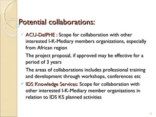 Potential collaborations: ACU-DelPHE :  Scope for collaboration with other interested I-K-Mediary members organizations, especially from African region The project proposal, if approved may be effective for a period of 3 years The areas of collaborations includes professional training and development through workshops, conferences etc IDS Knowledge Services:  Scope for collaboration with other interested I-K-Mediary member organizations in relation to IDS KS planned activities 