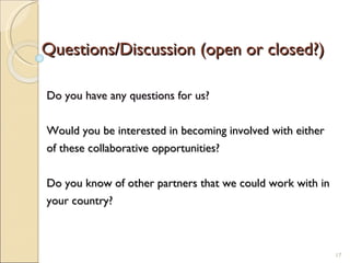 Questions/Discussion (open or closed?) Do you have any questions for us? Would you be interested in becoming involved with either of these collaborative opportunities? Do you know of other partners that we could work with in  your country? 