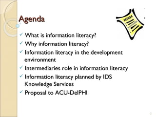 Agenda What is information literacy? Why information literacy? Information literacy in the development    environment Intermediaries role in information literacy Information literacy planned by IDS    Knowledge Services Proposal to ACU-DelPHI 