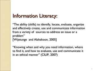 Information Literacy: “ The ability (skills) to identify, locate, evaluate, organize and effectively create, use and communicate information from a variety of  sources to address an issue or a problem”  [Wijetunge  and Alahakoon, 2005]  “ Knowing when and why you need information, where to find it, and how to evaluate, use and communicate it in an ethical manner” (CILIP, 2007) 