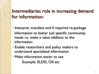 Intermediaries role in increasing demand for information: Interpret, translate and if required re-package information to better suit specific community    needs i.e. make a value addition to the    information Enable researchers and policy makers to    understand specialized information Make information easier to use    Example: ELDIS, OII etc 