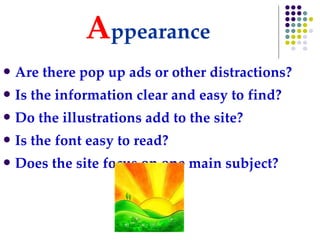 A ppearance Are there pop up ads or other distractions? Is the information clear and easy to find? Do the illustrations add to the site? Is the font easy to read? Does the site focus on one main subject? 