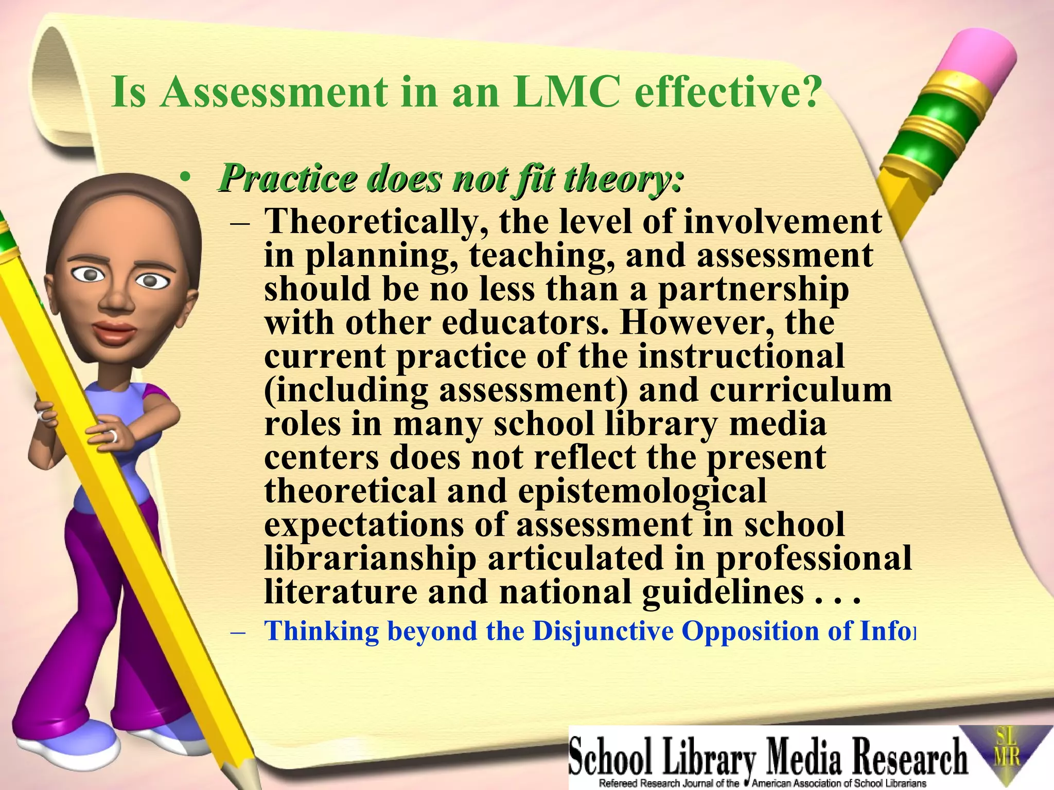 Is Assessment in an LMC effective? Practice does not fit theory: Theoretically, the level of involvement in planning, teaching, and assessment should be no less than a partnership with other educators. However, the current practice of the instructional (including assessment) and curriculum roles in many school library media centers does not reflect the present theoretical and epistemological expectations of assessment in school librarianship articulated in professional literature and national guidelines . . .   Thinking beyond the Disjunctive Opposition of Information Literacy Assessment in Theory and Practice   