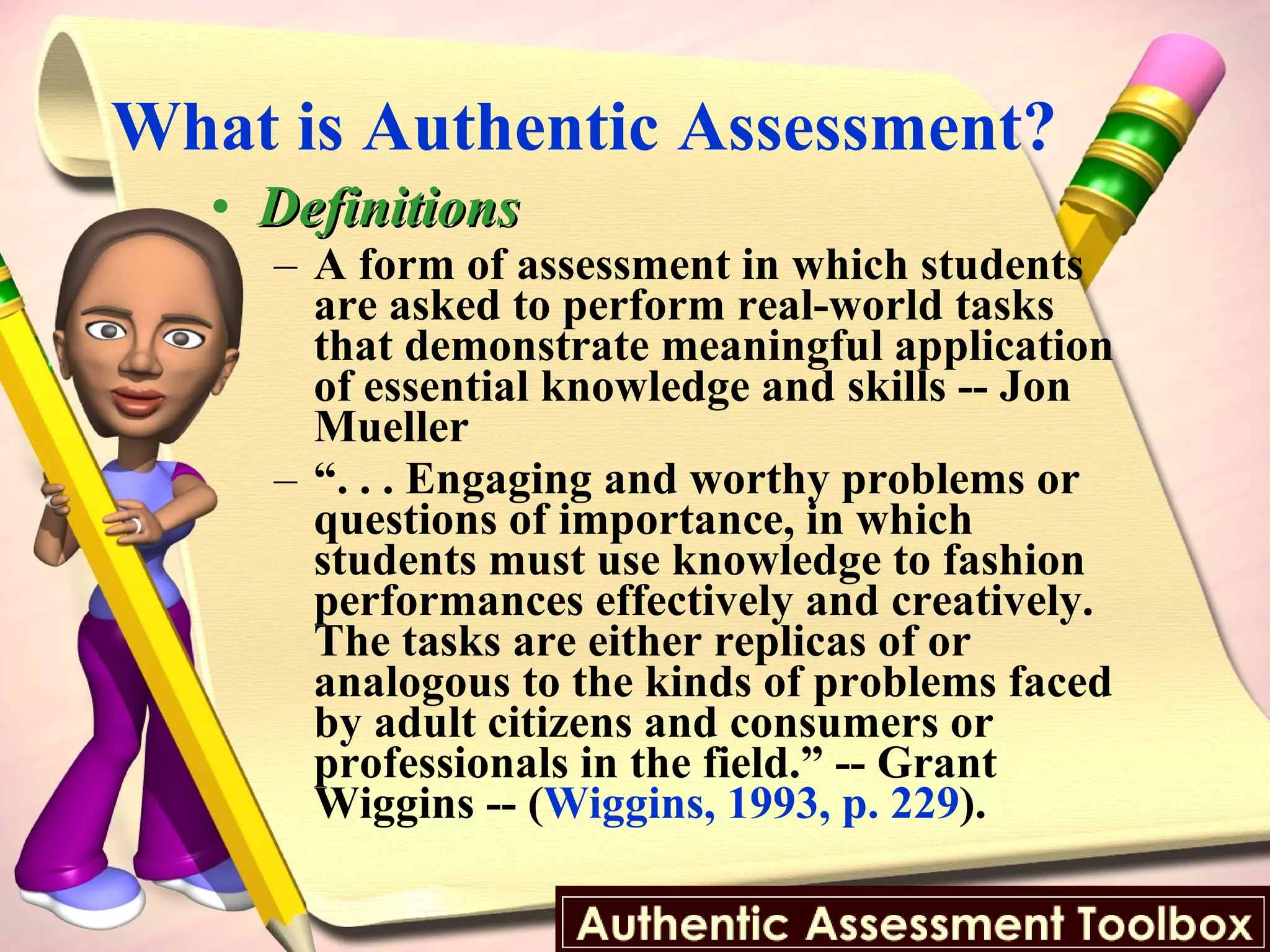 What is Authentic Assessment?  Definitions A form of assessment in which students are asked to perform real-world tasks that demonstrate meaningful application of essential knowledge and skills -- Jon Mueller “ . . . Engaging and worthy problems or questions of importance, in which students must use knowledge to fashion performances effectively and creatively. The tasks are either replicas of or analogous to the kinds of problems faced by adult citizens and consumers or professionals in the field.” -- Grant Wiggins -- ( Wiggins, 1993, p. 229 ). 