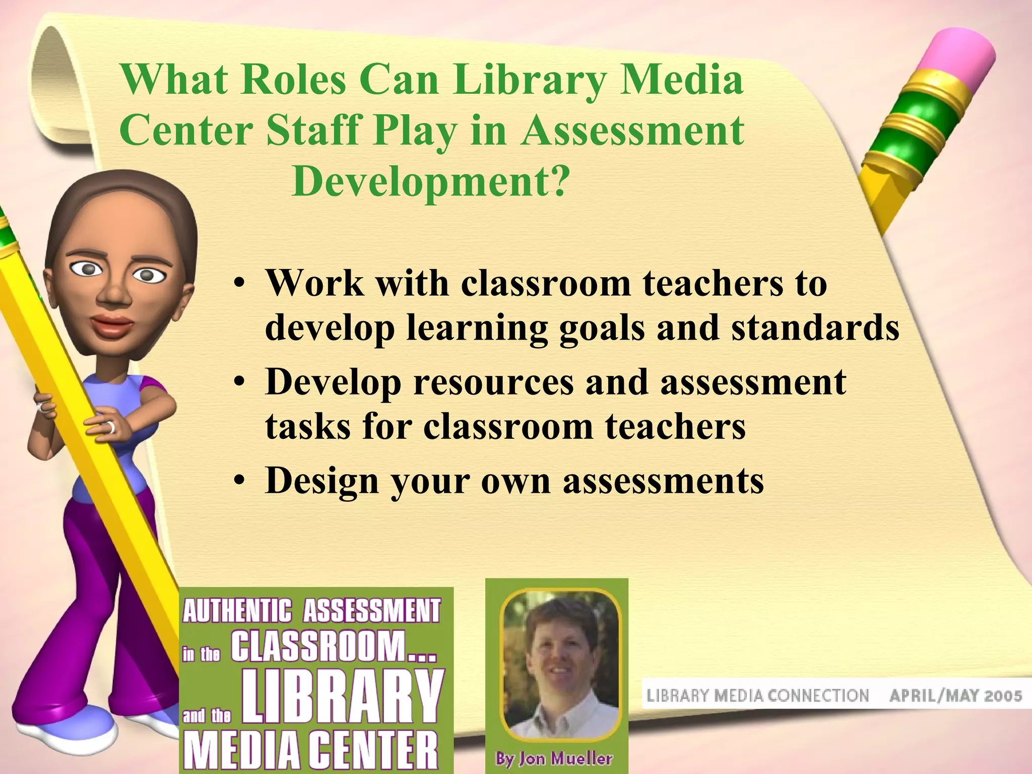 What Roles Can Library Media Center Staff Play in Assessment Development? Work with classroom teachers to develop learning goals and standards Develop resources and assessment tasks for classroom teachers Design your own assessments 