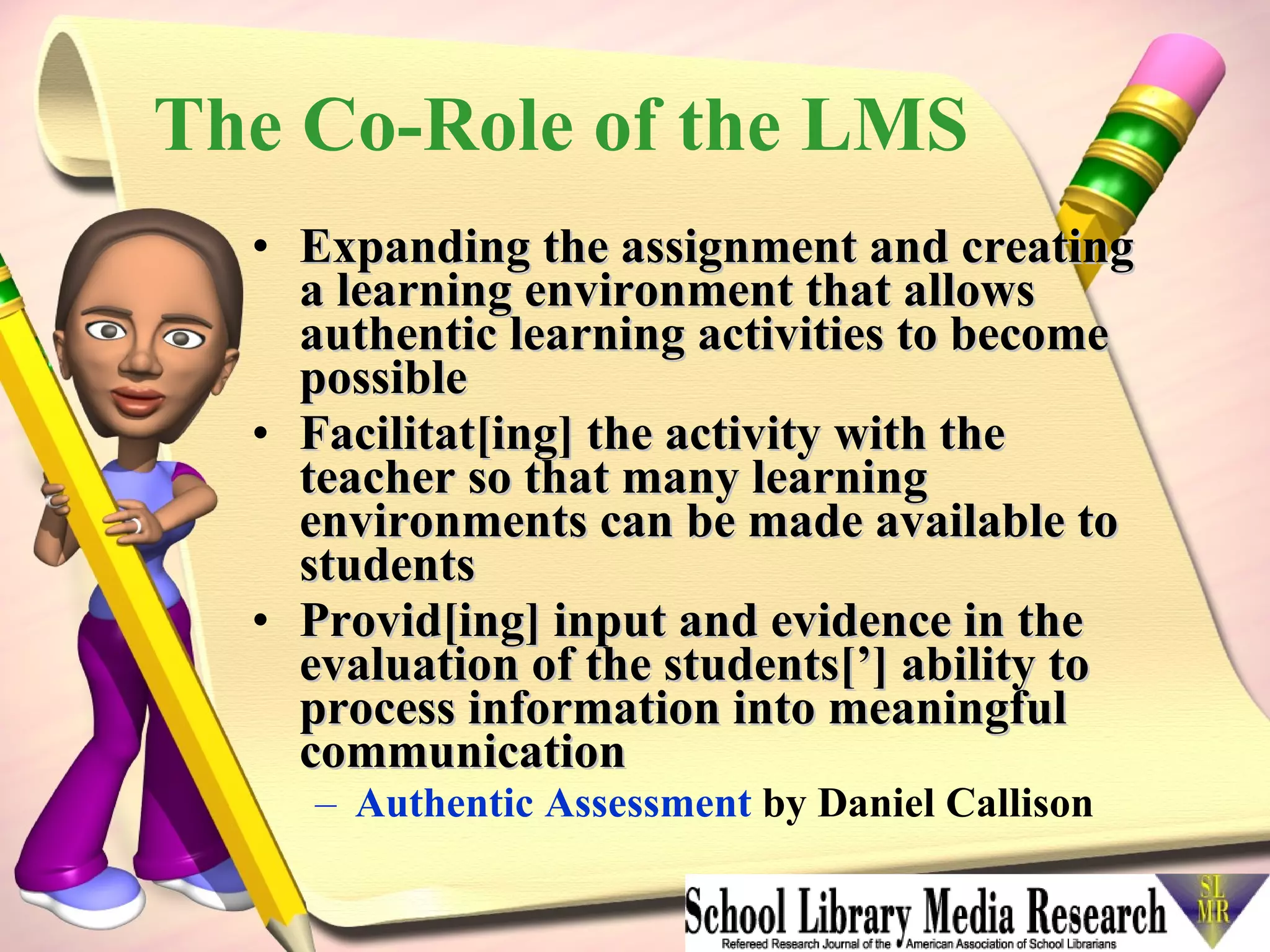 The Co-Role of the LMS Expanding the assignment and creating a learning environment that allows authentic learning activities to become possible  Facilitat[ing] the activity with the teacher so that many learning environments can be made available to students  Provid[ing] input and evidence in the evaluation of the students[’] ability to process information into meaningful communication   Authentic Assessment  by Daniel Callison 