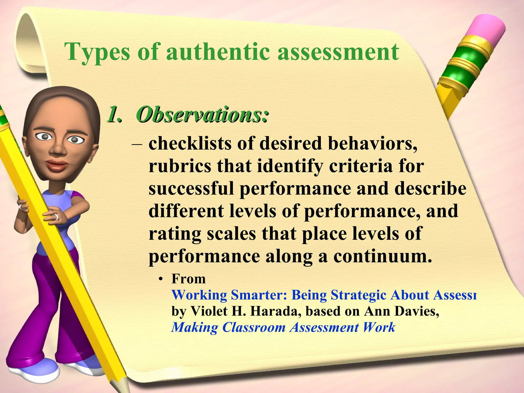Types of authentic assessment Observations: checklists of desired behaviors, rubrics that identify criteria for successful performance and describe different levels of performance, and rating scales that place levels of performance along a continuum.  From  Working Smarter: Being Strategic About Assessment and Accountability  by Violet H. Harada, based on Ann Davies,  Making Classroom Assessment Work 