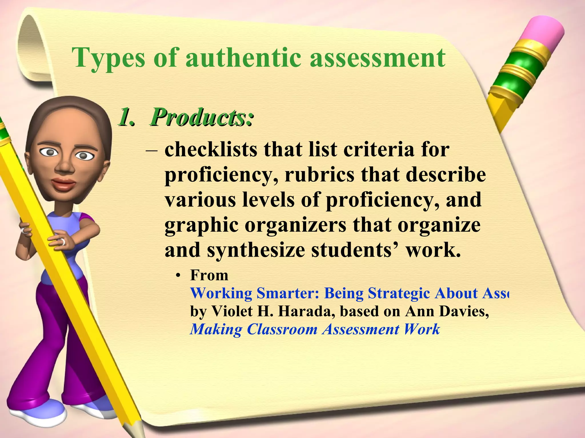Products: checklists that list criteria for proficiency, rubrics that describe various levels of proficiency, and graphic organizers that organize and synthesize students’ work.  From  Working Smarter: Being Strategic About Assessment and Accountability  by Violet H. Harada, based on Ann Davies,  Making Classroom Assessment Work Types of authentic assessment 