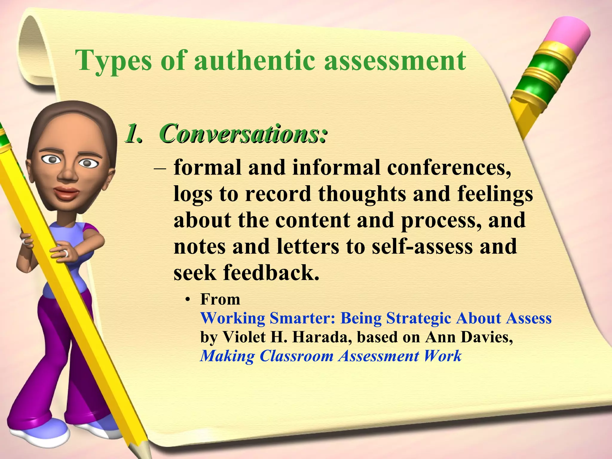 Conversations: formal and informal conferences, logs to record thoughts and feelings about the content and process, and notes and letters to self-assess and seek feedback.  From  Working Smarter: Being Strategic About Assessment and Accountability  by Violet H. Harada, based on Ann Davies,  Making Classroom Assessment Work Types of authentic assessment 