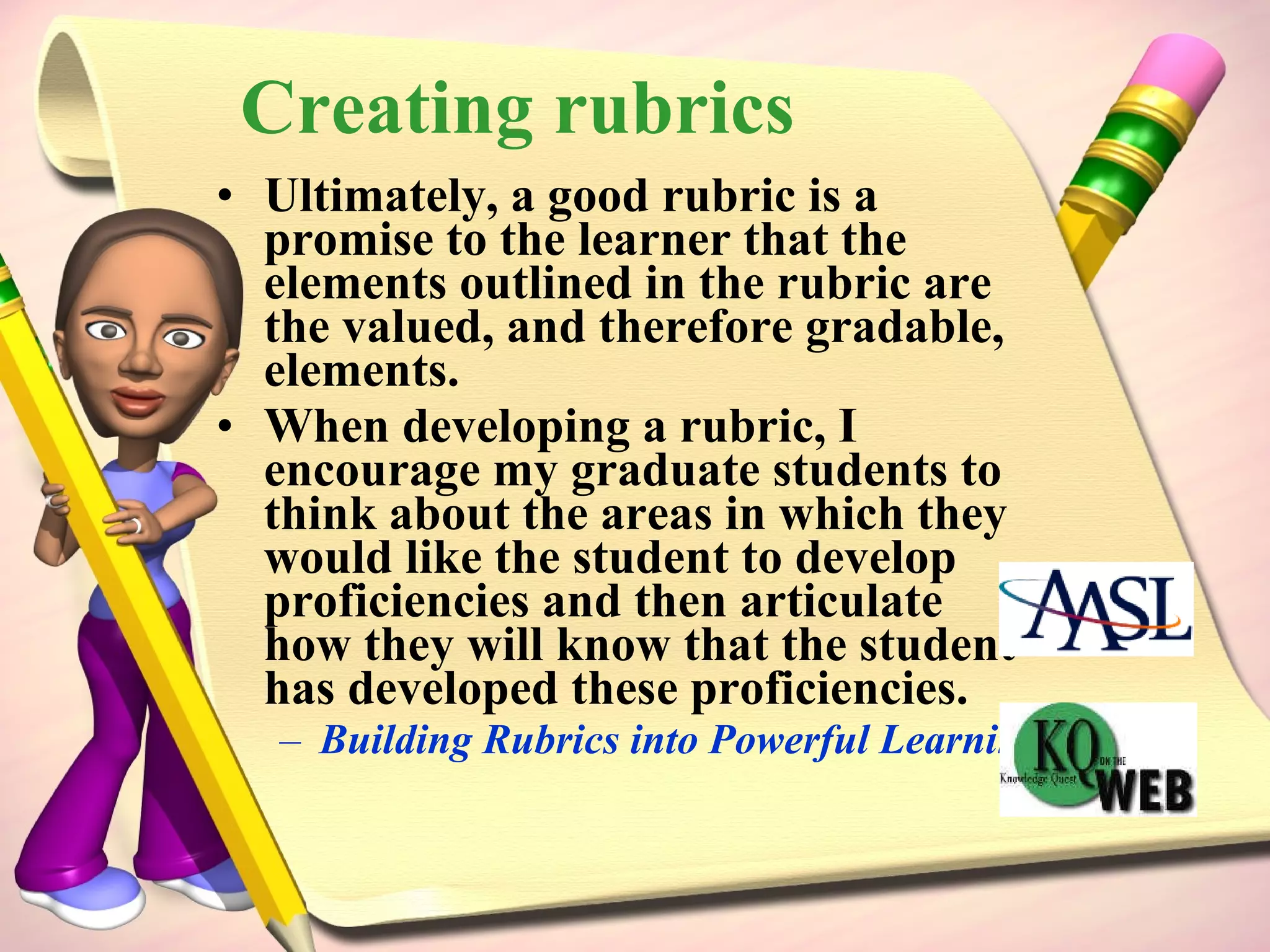 Creating rubrics Ultimately, a good rubric is a promise to the learner that the elements outlined in the rubric are the valued, and therefore gradable, elements. When developing a rubric, I encourage my graduate students to think about the areas in which they would like the student to develop proficiencies and then articulate how they will know that the student has developed these proficiencies. Building Rubrics into Powerful Learning Assessment Tools 