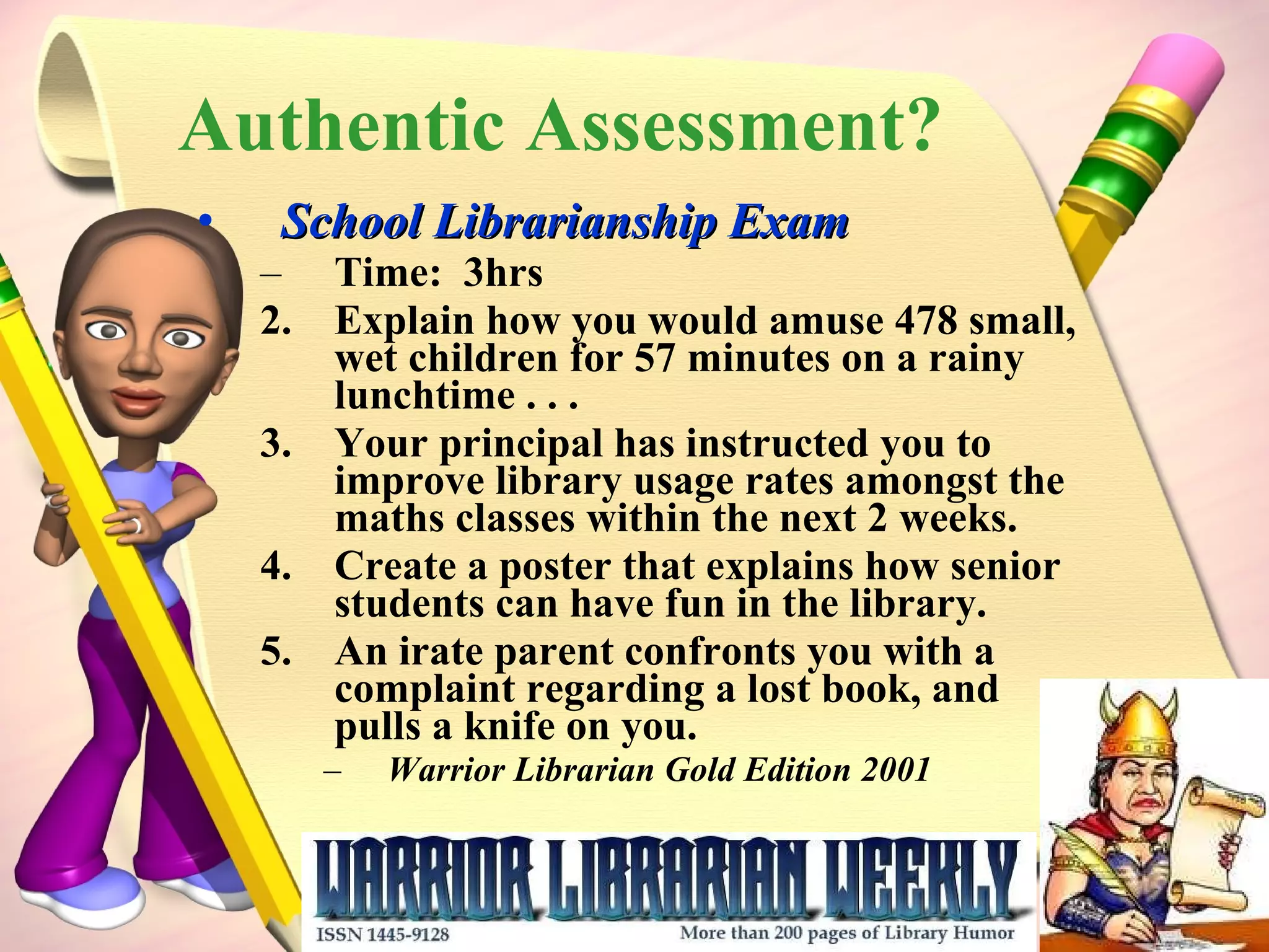Authentic Assessment? School Librarianship Exam Time:  3hrs Explain how you would amuse 478 small, wet children for 57 minutes on a rainy lunchtime . . .  Your principal has instructed you to improve library usage rates amongst the maths classes within the next 2 weeks. Create a poster that explains how senior students can have fun in the library. An irate parent confronts you with a complaint regarding a lost book, and  pulls a knife on you. Warrior Librarian Gold Edition 2001 