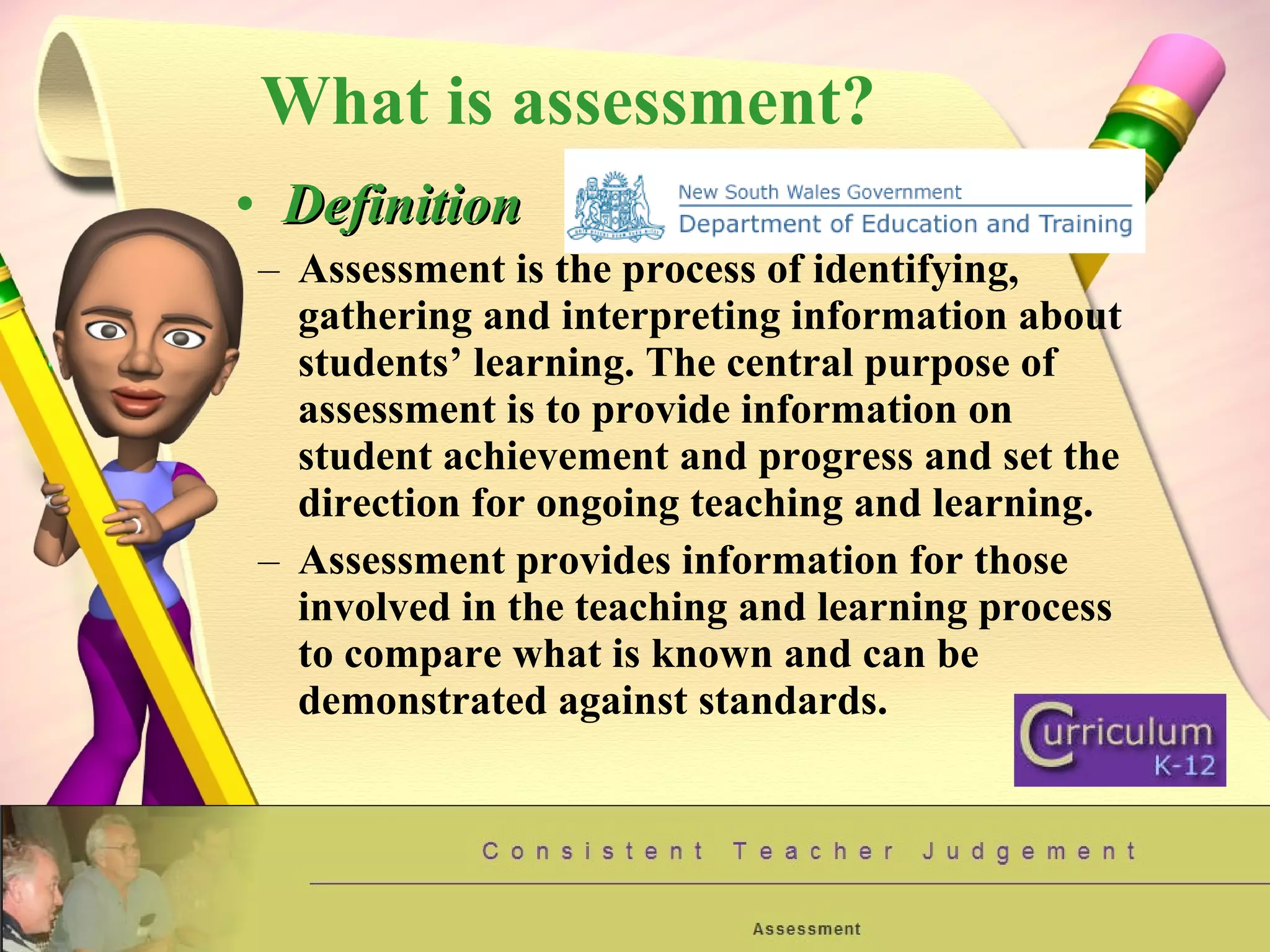 What is assessment? Definition Assessment is the process of identifying, gathering and interpreting information about students’ learning. The central purpose of assessment is to provide information on student achievement and progress and set the direction for ongoing teaching and learning. Assessment provides information for those involved in the teaching and learning process to compare what is known and can be demonstrated against standards. 