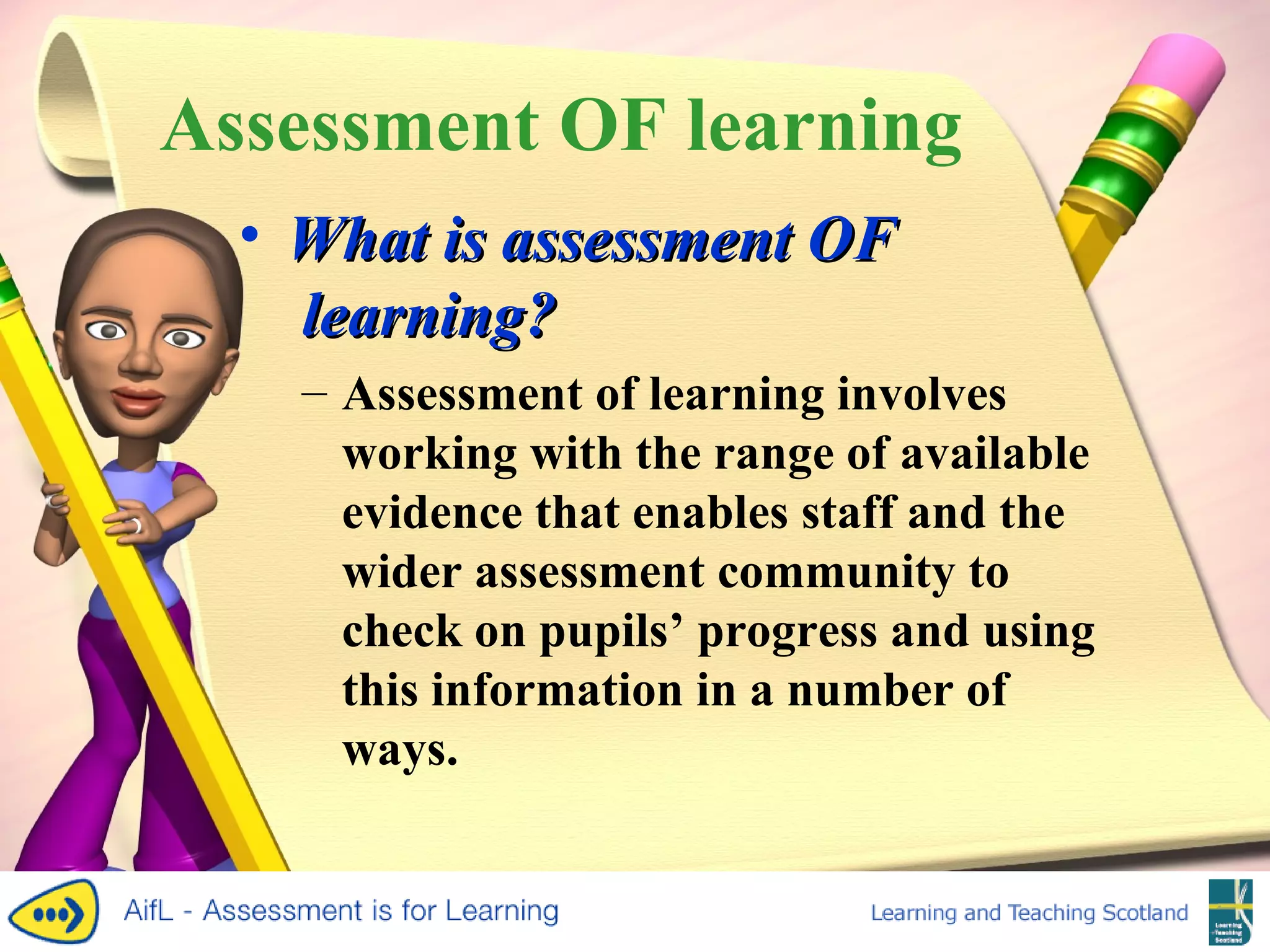 Assessment OF learning What is assessment  OF  learning? Assessment of learning involves working with the range of available evidence that enables staff and the wider assessment community to check on pupils’ progress and using this information in a number of ways. 