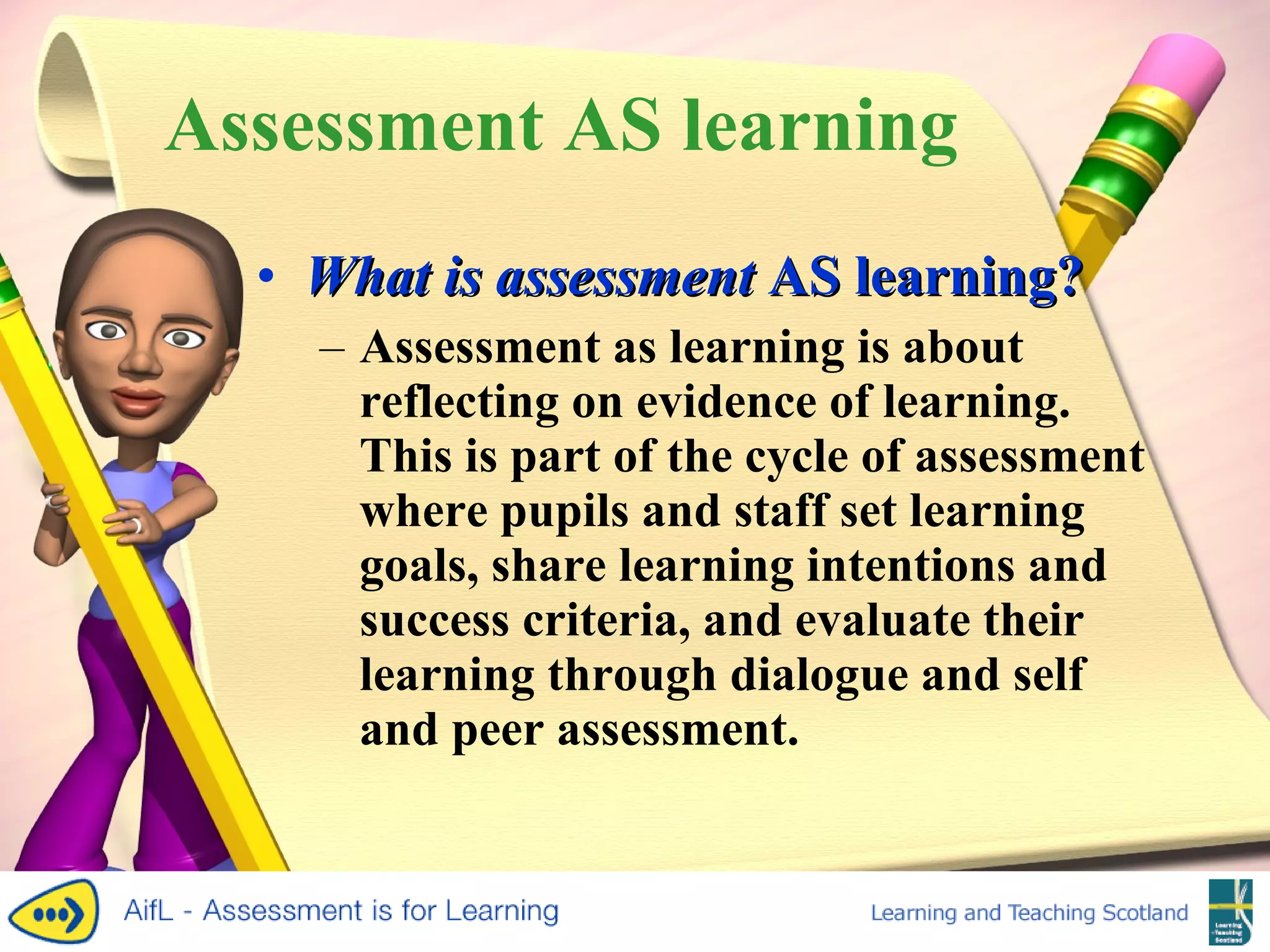 Assessment AS learning What is assessment  AS  learning? Assessment as learning is about reflecting on evidence of learning. This is part of the cycle of assessment where pupils and staff set learning goals, share learning intentions and success criteria, and evaluate their learning through dialogue and self and peer assessment. 